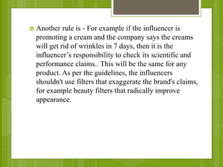  Another rule is - For example if the influencer is
promoting a cream and the company says the creams
will get rid of wrinkles in 7 days, then it is the
influencer’s responsibility to check its scientific and
performance claims.. This will be the same for any
product. As per the guidelines, the influencers
shouldn't use filters that exaggerate the brand's claims,
for example beauty filters that radically improve
appearance.
 