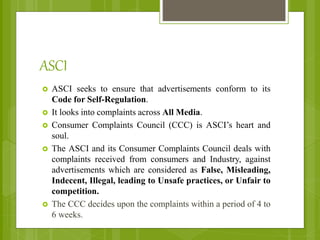 ASCI
 ASCI seeks to ensure that advertisements conform to its
Code for Self-Regulation.
 It looks into complaints across All Media.
 Consumer Complaints Council (CCC) is ASCI’s heart and
soul.
 The ASCI and its Consumer Complaints Council deals with
complaints received from consumers and Industry, against
advertisements which are considered as False, Misleading,
Indecent, Illegal, leading to Unsafe practices, or Unfair to
competition.
 The CCC decides upon the complaints within a period of 4 to
6 weeks.
 