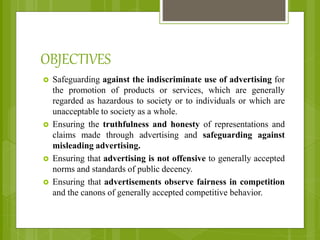 OBJECTIVES
 Safeguarding against the indiscriminate use of advertising for
the promotion of products or services, which are generally
regarded as hazardous to society or to individuals or which are
unacceptable to society as a whole.
 Ensuring the truthfulness and honesty of representations and
claims made through advertising and safeguarding against
misleading advertising.
 Ensuring that advertising is not offensive to generally accepted
norms and standards of public decency.
 Ensuring that advertisements observe fairness in competition
and the canons of generally accepted competitive behavior.
 