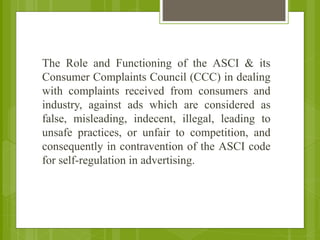 The Role and Functioning of the ASCI & its
Consumer Complaints Council (CCC) in dealing
with complaints received from consumers and
industry, against ads which are considered as
false, misleading, indecent, illegal, leading to
unsafe practices, or unfair to competition, and
consequently in contravention of the ASCI code
for self-regulation in advertising.
 