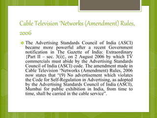 Cable Television ‘Networks (Amendment) Rules,
2006
 The Advertising Standards Council of India (ASCI)
became more powerful after a recent Government
notification in The Gazette of India: Extraordinary
{Part II – sec. 3(i)}, on 2 August 2006 by which TV
commercials must abide by the Advertising Standards
Council of India (ASCI) code. The amendment made in
Cable Television ‘Networks (Amendment) Rules, 2006
now states that “(9) No advertisement which violates
the Code for Self-Regulation in Advertising, as adopted
by the Advertising Standards Council of India (ASCI),
Mumbai for public exhibition in India, from time to
time, shall be carried in the cable service”.
 