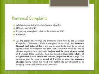 Redressal Complaint
 A letter directed to the Secretary General of ASCI.
 Official email of ASCI.
 Registering a complaint online on the website of ASCI.
 Phone call.
 All the complaints received are ultimately dealt with by the Consumer
Complaints Committee. When a complaint is received, the Secretary
General shall acknowledge it and ask for complaints from the advertiser
against whom the complaint has been filed. The parties involved shall be
allowed to present their case, and a decision shall be taken within a period
of 4-6 weeks. If the Committee finds that the advertisement is violative of
the guidelines, it shall inform the same to the parties within 5 days. The
advertiser shall be given a period of 2 weeks to make the necessary
changes, failing which the ASCI will publish the advertisement in its
quarterly release which is circulated pan-India.
 