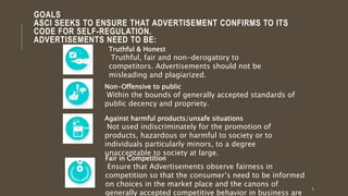 GOALS
ASCI SEEKS TO ENSURE THAT ADVERTISEMENT CONFIRMS TO ITS
CODE FOR SELF-REGULATION.
ADVERTISEMENTS NEED TO BE:
5
Truthful & Honest
Truthful, fair and non-derogatory to
competitors. Advertisements should not be
misleading and plagiarized.
Non-Offensive to public
Within the bounds of generally accepted standards of
public decency and propriety.
Against harmful products/unsafe situations
Not used indiscriminately for the promotion of
products, hazardous or harmful to society or to
individuals particularly minors, to a degree
unacceptable to society at large.
Fair in Competition
Ensure that Advertisements observe fairness in
competition so that the consumer’s need to be informed
on choices in the market place and the canons of
generally accepted competitive behavior in business are
 