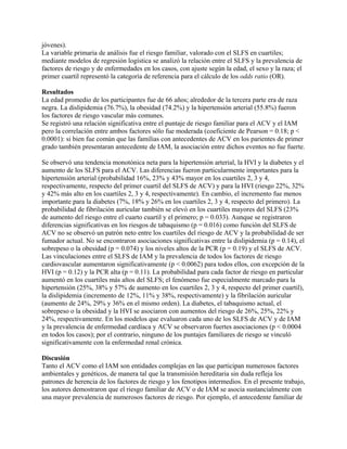 jóvenes).
La variable primaria de análisis fue el riesgo familiar, valorado con el SLFS en cuartiles;
mediante modelos de regresión logística se analizó la relación entre el SLFS y la prevalencia de
factores de riesgo y de enfermedades en los casos, con ajuste según la edad, el sexo y la raza; el
primer cuartil representó la categoría de referencia para el cálculo de los odds ratio (OR).

Resultados
La edad promedio de los participantes fue de 66 años; alrededor de la tercera parte era de raza
negra. La dislipidemia (76.7%), la obesidad (74.2%) y la hipertensión arterial (55.8%) fueron
los factores de riesgo vascular más comunes.
Se registró una relación significativa entre el puntaje de riesgo familiar para el ACV y el IAM
pero la correlación entre ambos factores sólo fue moderada (coeficiente de Pearson = 0.18; p <
0.0001): si bien fue común que las familias con antecedentes de ACV en los parientes de primer
grado también presentaran antecedente de IAM, la asociación entre dichos eventos no fue fuerte.

Se observó una tendencia monotónica neta para la hipertensión arterial, la HVI y la diabetes y el
aumento de los SLFS para el ACV. Las diferencias fueron particularmente importantes para la
hipertensión arterial (probabilidad 16%, 23% y 43% mayor en los cuartiles 2, 3 y 4,
respectivamente, respecto del primer cuartil del SLFS de ACV) y para la HVI (riesgo 22%, 32%
y 42% más alto en los cuartiles 2, 3 y 4, respectivamente). En cambio, el incremento fue menos
importante para la diabetes (7%, 18% y 26% en los cuartiles 2, 3 y 4, respecto del primero). La
probabilidad de fibrilación auricular también se elevó en los cuartiles mayores del SLFS (23%
de aumento del riesgo entre el cuarto cuartil y el primero; p = 0.033). Aunque se registraron
diferencias significativas en los riesgos de tabaquismo (p = 0.016) como función del SLFS de
ACV no se observó un patrón neto entre los cuartiles del riesgo de ACV y la probabilidad de ser
fumador actual. No se encontraron asociaciones significativas entre la dislipidemia (p = 0.14), el
sobrepeso o la obesidad (p = 0.074) y los niveles altos de la PCR (p = 0.19) y el SLFS de ACV.
Las vinculaciones entre el SLFS de IAM y la prevalencia de todos los factores de riesgo
cardiovascular aumentaron significativamente (p < 0.0062) para todos ellos, con excepción de la
HVI (p = 0.12) y la PCR alta (p = 0.11). La probabilidad para cada factor de riesgo en particular
aumentó en los cuartiles más altos del SLFS; el fenómeno fue especialmente marcado para la
hipertensión (25%, 38% y 57% de aumento en los cuartiles 2, 3 y 4, respecto del primer cuartil),
la dislipidemia (incremento de 12%, 11% y 38%, respectivamente) y la fibrilación auricular
(aumento de 24%, 29% y 36% en el mismo orden). La diabetes, el tabaquismo actual, el
sobrepeso o la obesidad y la HVI se asociaron con aumentos del riesgo de 26%, 25%, 22% y
24%, respectivamente. En los modelos que evaluaron cada uno de los SLFS de ACV y de IAM
y la prevalencia de enfermedad cardíaca y ACV se observaron fuertes asociaciones (p < 0.0004
en todos los casos); por el contrario, ninguno de los puntajes familiares de riesgo se vinculó
significativamente con la enfermedad renal crónica.

Discusión
Tanto el ACV como el IAM son entidades complejas en las que participan numerosos factores
ambientales y genéticos, de manera tal que la transmisión hereditaria sin duda refleja los
patrones de herencia de los factores de riesgo y los fenotipos intermedios. En el presente trabajo,
los autores demostraron que el riesgo familiar de ACV o de IAM se asocia sustancialmente con
una mayor prevalencia de numerosos factores de riesgo. Por ejemplo, el antecedente familiar de
 