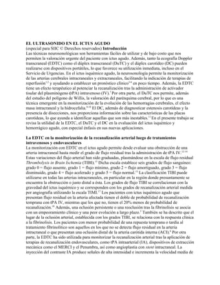EL ULTRASONIDO EN EL ICTUS AGUDO
(especial para SIIC © Derechos reservados) Introducción
Las técnicas neurosonológicas son herramientas fáciles de utilizar y de bajo costo que nos
permiten la valoración urgente del paciente con ictus agudo. Además, tanto la ecografía Doppler
transcraneal (EDTC) como el dúplex transcraneal (DuTC) y el dúplex carotídeo (DC) pueden
realizarse con dispositivos portátiles, lo que favorece su utilización inmediata, incluso en el
Servicio de Urgencias. En el ictus isquémico agudo, la neurosonología permite la monitorización
de las arterias cerebrales intracraneales y extracraneales, facilitando la indicación de terapias de
reperfusión1,2 y ayudando a establecer un pronóstico clínico3-6 en poco tiempo. Además, la EDTC
tiene un efecto terapéutico al potenciar la recanalización tras la administración de activador
tisular del plasminógeno (tPA) intravenoso (IV).7 Por otra parte, el DuTC nos permite, además
del estudio del polígono de Willis, la valoración del parénquima cerebral, por lo que es una
técnica emergente en la monitorización de la evolución de las hemorragias cerebrales, el efecto
masa intracraneal y la hidrocefalia.8-10 El DC, además de diagnosticar estenosis carotídeas y la
presencia de disecciones, nos proporciona información sobre las características de las placas
carotídeas, lo que ayunda a identificar aquellas que son más inestables.11 En el presente trabajo se
revisa la utilidad de la EDTC, el DuTC y el DC en la evaluación del ictus isquémico y
hemorrágico agudo, con especial énfasis en sus nuevas aplicaciones.

La EDTC en la monitorización de la recanalización arterial luego de tratamientos
intravenosos y endovasculares
La monitorización con EDTC en el ictus agudo permite desde evaluar una obstrucción de una
arteria intracraneal hasta medir el grado de flujo residual tras la administración de tPA IV.12-14
Estas variaciones del flujo arterial han sido graduadas, plasmándose en la escala de flujo residual
Thrombolysis in Brain Ischemia (TIBI).15 Dicha escala establece seis grados de flujo sanguíneo:
grado 0 = flujo ausente, grado 1 = flujo mínimo, grado 2 = flujo amortiguado, grado 3 = flujo
disminuido, grado 4 = flujo acelerado y grado 5 = flujo normal.13 La clasificación TIBI puede
utilizarse en todas las arterias intracraneales, en particular en la región donde presuntamente se
encuentra la obstrucción o justo distal a ésta. Los grados de flujo TIBI se correlacionan con la
gravedad del ictus isquémico y se corresponden con los grados de recanalización arterial medida
por angiografía utilizando la escala TIMI.17 Los pacientes con ictus isquémico agudo que
presentan flujo residual en la arteria afectada tienen el doble de probabilidad de recanalización
temprana con tPA IV, mientras que los que no, tienen el 20% menos de probabilidad de
recanalización.18 Además, una oclusión persistente o una reoclusión tras la fibrinolisis se asocia
con un empeoramiento clínico y una peor evolución a largo plazo.5 También se ha descrito que el
lugar de la oclusión arterial, establecida con los grados TIBI, se relaciona con la respuesta clínica
a la fibrinolisis. Los pacientes con menor probabilidad de una repuesta temprana o tardía al
tratamiento fibrinolítico son aquellos en los que no se detecta flujo residual en la arteria
intracraneal o que presentan una oclusión distal de la arteria carótida interna (ACI).6 Por otra
parte, la EDTC ha sido utilizada para monitorizar la recanalización arterial tras la aplicación de
terapias de recanalización endovasculares, como tPA intraarterial (IA), dispositivos de extracción
mecánica como el MERCI y el Penumbra, así como angioplastia con stent intracraneal. La
inyección del contraste IA produce señales de alta intensidad e incrementa la velocidad media de
 