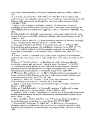 transcranial Doppler monitoring of intra-arterial reperfusion procedures. Stroke 41(4):695-9,
2010.
20. Alexandrov AV, Tsivgoulis G, Rubiera M, y col. for the TUCSON Investigator. End-
diastolic velocity increase predicts recanalizzation and neurological improvement inpatients with
ischemic stroke with proximal arterial occlusions receiving reperfusion therapies. Stroke
41(5):948-52, 2010.
21. Eggers J, Pade O, Rogge A, Schreiber SJ, Valdueza JM. Transcranial color-coded
sonography successfully visualizes all intracranial parts of the internal carotid artery using the
combined transtemporal axial and coronal approach. AJNR Am J Neuroradiol 30(8):1589-1593,
2009.
22. Sallustio F, Kern R, Günther M, y col. Assessment of intracranial collateral flow by using
dynamic arterial spin labeling MRA and transcranial color-coded duplex ultrasound. Stroke 39:
1894-1897, 2008.
23. Postert T, Braun B, Meves S, y col. Contrast-enhanced transcranial color-coded sonography
in acute hemispheric brain infarction. Stroke 30:1819-1826, 1999.
24. Baumgartner RW, Heinrich P, Mattle P, Schroth G. Assessment of = 50% and < 50%
intracranial stenoses by transcranial color-coded duplex sonography. Stroke 30:87-92, 1999.
25. Kunz A, Hahn G, Mucha D, y col. Echo-enhanced transcranial color-coded duplex
sonography in the diagnosis of cerebovascular events: a validation study. AJNR 27:122-127,
2006.
26. Gerriets T, Postert T, Goertler M, y col. DIAS I: duplex-sonographic assessment of the
cerebrovascular status in acute stroke: a useful tool for future stroke trials. Stroke 31:2342-2345,
2000.
27. Gerriets T, Goertler M, Stolz E, y col. Feasibility and validity of transcranial duplex
sonography in patients with acute stroke. J Neurol Neurosurg Psychiatry 73:17-20, 2002.
28. Nedelmann M, Stolz E, Gerriets T, y col. for the TCCS consensus group. Consensus
recommendations for transcranial color-coded duplex sonography for the assessment of
intracranial arteries in clinical trials on acute stroke. Stroke 40:3238-3244, 2009.
29. Molina CA, Ribo M, Rubiera M, y col. Microbubble administration accelerates clot lysis
during continuous 2-MHz ultrasound monitoring in stroke patients treated with intravenous
tissue plasminogen activator. Stroke 37:425-9, 2000.
30. Molina CA, Barreto AD, Tsivgoulis G, y col. Transcranial ultrasound in clinica
sonothrombolysis (TUCSON) trial. Ann Neurol 66(1):28-38, 2009.
31. Eggers J. Acute stroke: therapeutic transcranial color duplex sonography. Front Neurol
Neurosci 21:162-70, 2006.
32. Gerriets T, Stolz E, König S, y col. Sonographic monitoring of midline shift in space-
occupying stroke: an early outcome predictor. Stroke 32:442-447, 2001.
33. Seidel G, Cangür H, Albers T, Burgemeister A, Meyer-Wiethe K. Sonographic evaluation of
hemorrhagic transformation and arterial recanalization in acute hemispheric ischemic stroke.
Stroke 40:119-123, 2009.
34. Pérez ES, Delgado-Mederos R, Rubiera M, y col. Transcranial dúplex sonography for
monitoring hyperacute intracerebral hemorrage. Stroke 40(3):987-990, 2009.
35. Gronholdt ML, Nordestgaard BG, Wiebe BM, y col. Echo-lucency of computerized
ultrasound images of carotid atherosclerotic plaques are associated with increased levels of
triglyceride-rich lipoproteins as well as increased plaque lipid content. Circulation 97:34-40,
1998.
 