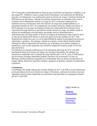 ACV incrementa considerablemente el riesgo de que el individuo sea hipertenso o diabético y de
que tenga HVI. También se asocia, aunque menos fuertemente, con la presencia de fibrilación
auricular y de tabaquismo. Las correlaciones entre los factores de riesgo y la historia familiar de
IAM fueron aun más fuertes. Además de confirmar interacciones ya conocidas, tales como la
existente entre la hipertensión arterial y el riesgo de ACV, el presente estudio pone de
manifiesto nuevas correlaciones entre otros factores de riesgo (por ejemplo diabetes) y el
antecedente familiar de ACV. En comparación con estudios anteriores, añaden los autores, el
SLFS aplicado en la presente investigación brinda una ventaja adicional en términos de la
valoración del riesgo familiar ya que elimina muchos factores de sesgo, inevitables cuando se
utilizan las metodologías convencionales, que pueden motivar subestimaciones o
sobrestimaciones del riesgo global. Si bien no se dispuso de información sobre el tipo de ACV,
se sabe que la hipertensión arterial se asocia por igual con los dos subtipos de ACV. Otra
limitación del estudio tuvo que ver con la imposibilidad de separar la participación de procesos
ambientales o genéticos. Sin embargo, señalan los expertos, el antecedente familiar brinda
información sobre la transmisión de trastornos que se heredan con un patrón complejo no
mendeliano y por lo tanto representa una valoración integral del riesgo asociado con los dos
tipos de factores.
Los hallazgos en conjunto confirman que en la transmisión del riesgo de ACV y de IAM
participan la herencia de factores de riesgo y los fenotipos intermedios. No obstante, las
asociaciones moderadas entre el puntaje de riesgo familiar para el ACV y para el IAM indican
que los mismos fenotipos intermedios podrían vincularse con un trastorno o el otro, en
diferentes familias (influencia específica de la enfermedad sobre los factores inespecíficos de
riesgo). Dichas influencias específicas tienden a agregarse en familias y pueden ser ambientales
o genéticas.

Conclusiones
Los hallazgos del estudio indican que el riesgo familiar de ACV o de IAM se asocia fuertemente
con la prevalencia de diversos factores de riesgo; el fenómeno, concluyen los autores, tiene una
importancia decisiva para comprender los mecanismos que participan en la agregación familiar
del ACV y del IAM.




                                                                        InSIIC editado en:

                                                                        Medicina
                                                                        Farmacéutica

                                                                        Farmacología
                                                                        Infectología
                                                                        Oftalmología



Institución principal: University of Karachi
 