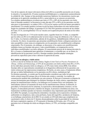 Uno de los aspectos de mayor relevancia clínica de la RA es su posible asociación con el asma,
la sinusitis y la conjuntivitis. El asma ocasiona morbilidad grave y compromete sustancialmente
la calidad de vida. Aunque se han postulado numerosas hipótesis, los mecanismos exactos que
participan en la aparición simultánea de RA y asma todavía no se conocen con precisión.
Los estudios epidemiológicos revelaron que entre el 15% y 40% de los pacientes con rinitis
tiene el fenotipo asmático; la frecuencia es más alta aún (25% a 40%) en los pacientes con RA
más grave (o persistente) y se reduce (10% a 15%) en los sujetos con RA de menor gravedad (o
intermitente). Un estudio genético reciente reveló las bases moleculares de estas interacciones.
Según los resultados del trabajo, el genotipo CC16 38A/38A (proteína secretoria de las células
de Clara, CC16, secretoglobulina 1A1) se vincula con la aparición precoz de asma en los niños
con RA.
En una investigación en 1 314 recién nacidos sanos, seguidos hasta los 13 años, se comprobó
que los niños con RA en la edad preescolar tuvieron mayor riesgo de sibilancias a los 5 años y a
los 13 años. Los factores ambientales, además de los genéticos, indudablemente influyen en la
evolución. En efecto, los pacientes que presentan sensibilización frente a alérgenos perennes son
más susceptibles a tener asma en comparación con los pacientes con sensibilización a alérgenos
estacionales. Por el momento, sin embargo, se desconoce si los sujetos con sensibilizaciones
múltiples tienen un fenotipo más grave y más comorbilidades, en comparación con los
individuos sensibilizados a un único alérgeno. El conocimiento preciso de la interacción entre la
RA y el asma es fundamental para optimizar el tratamiento y es posible que, en un futuro, la
identificación de los pacientes con RA y fenotipo asmático permita adoptar estrategias
preventivas específicas para evitar o demorar la aparición de asma.

RA, rinitis no alérgica y rinitis mixta
La RA es una de las formas de rinitis crónica. Según el Joint Task on Practice Parameters in
Allergy, Asthma and Immunology, el 43% de los pacientes con rinitis crónica tiene RA, el 23%
de los individuos presenta rinitis no alérgica y el 34% tiene rinitis mixta (RM). Este último
fenotipo debe ser especialmente considerado en el diagnóstico diferencial de los pacientes con
rinitis crónica por las repercusiones terapéuticas. De hecho, en estos casos, el tratamiento difiere
del que se indica habitualmente en los pacientes con RA clásica, mediada por IgE.
En términos generales, es común que los profesionales consideren que todos los pacientes con
rinitis crónica tienen RA porque ésta es la forma más común y conocida. Los medios de
comunicación también han contribuido con esta creencia. Si bien por el momento se dispone de
escasas herramientas para distinguir los distintos fenotipos de rinitis crónica, especialmente
porque las manifestaciones clínicas y los hallazgos en el examen físico son semejantes, los
antecedentes clínicos (el momento de inicio de las manifestaciones clínicas, la duración, la
gravedad y la frecuencia de los síntomas, la exposición a desencadenantes externos y en los
hogares, el antecedente personal y familiar de alergias, la presencia simultánea de asma y los
tratamientos recibidos) pueden ser factores orientadores muy importantes para diferenciar la RA
de la RM. Por ejemplo, la exacerbación sintomática vinculada con la exposición a irritantes
ambientales no alergénicos, tales como perfumes, humo del cigarrillo y productos de limpieza,
es un hallazgo característico de la RM. En un estudio en 650 individuos que completaron un
cuestionario sobre el efecto de 21 factores desencadenantes sobre la gravedad de los síntomas
del tracto respiratorio superior, el 15% presentó el fenotipo de RA pura, otro 15% de los
pacientes tuvo el fenotipo de rinitis no alérgica clásica y el 70%, un fenotipo compatible con
RM.
 