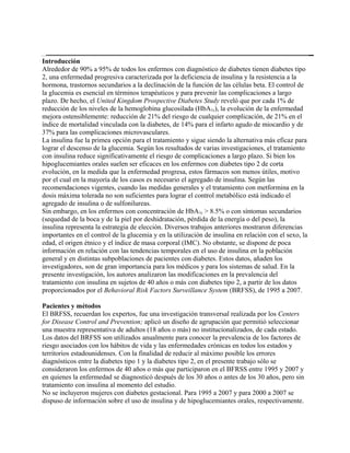 Introducción
Alrededor de 90% a 95% de todos los enfermos con diagnóstico de diabetes tienen diabetes tipo
2, una enfermedad progresiva caracterizada por la deficiencia de insulina y la resistencia a la
hormona, trastornos secundarios a la declinación de la función de las células beta. El control de
la glucemia es esencial en términos terapéuticos y para prevenir las complicaciones a largo
plazo. De hecho, el United Kingdom Prospective Diabetes Study reveló que por cada 1% de
reducción de los niveles de la hemoglobina glucosilada (HbA1c), la evolución de la enfermedad
mejora ostensiblemente: reducción de 21% del riesgo de cualquier complicación, de 21% en el
índice de mortalidad vinculada con la diabetes, de 14% para el infarto agudo de miocardio y de
37% para las complicaciones microvasculares.
La insulina fue la primea opción para el tratamiento y sigue siendo la alternativa más eficaz para
lograr el descenso de la glucemia. Según los resultados de varias investigaciones, el tratamiento
con insulina reduce significativamente el riesgo de complicaciones a largo plazo. Si bien los
hipoglucemiantes orales suelen ser eficaces en los enfermos con diabetes tipo 2 de corta
evolución, en la medida que la enfermedad progresa, estos fármacos son menos útiles, motivo
por el cual en la mayoría de los casos es necesario el agregado de insulina. Según las
recomendaciones vigentes, cuando las medidas generales y el tratamiento con metformina en la
dosis máxima tolerada no son suficientes para lograr el control metabólico está indicado el
agregado de insulina o de sulfonilureas.
Sin embargo, en los enfermos con concentración de HbA1c > 8.5% o con síntomas secundarios
(sequedad de la boca y de la piel por deshidratación, pérdida de la energía o del peso), la
insulina representa la estrategia de elección. Diversos trabajos anteriores mostraron diferencias
importantes en el control de la glucemia y en la utilización de insulina en relación con el sexo, la
edad, el origen étnico y el índice de masa corporal (IMC). No obstante, se dispone de poca
información en relación con las tendencias temporales en el uso de insulina en la población
general y en distintas subpoblaciones de pacientes con diabetes. Estos datos, añaden los
investigadores, son de gran importancia para los médicos y para los sistemas de salud. En la
presente investigación, los autores analizaron las modificaciones en la prevalencia del
tratamiento con insulina en sujetos de 40 años o más con diabetes tipo 2, a partir de los datos
proporcionados por el Behavioral Risk Factors Surveillance System (BRFSS), de 1995 a 2007.

Pacientes y métodos
El BRFSS, recuerdan los expertos, fue una investigación transversal realizada por los Centers
for Disease Control and Prevention; aplicó un diseño de agrupación que permitió seleccionar
una muestra representativa de adultos (18 años o más) no institucionalizados, de cada estado.
Los datos del BRFSS son utilizados anualmente para conocer la prevalencia de los factores de
riesgo asociados con los hábitos de vida y las enfermedades crónicas en todos los estados y
territorios estadounidenses. Con la finalidad de reducir al máximo posible los errores
diagnósticos entre la diabetes tipo 1 y la diabetes tipo 2, en el presente trabajo sólo se
consideraron los enfermos de 40 años o más que participaron en el BFRSS entre 1995 y 2007 y
en quienes la enfermedad se diagnosticó después de los 30 años o antes de los 30 años, pero sin
tratamiento con insulina al momento del estudio.
No se incluyeron mujeres con diabetes gestacional. Para 1995 a 2007 y para 2000 a 2007 se
dispuso de información sobre el uso de insulina y de hipoglucemiantes orales, respectivamente.
 