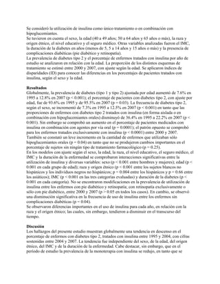 Se consideró la utilización de insulina como único tratamiento o en combinación con
hipoglucemiantes.
Se tuvieron en cuenta el sexo, la edad (40 a 49 años; 50 a 64 años y 65 años o más), la raza y
origen étnico, el nivel educativo y el seguro médico. Otras variables analizadas fueron el IMC,
la duración de la diabetes en años (menos de 5, 5 a 14 años y 15 años o más) y la presencia de
complicaciones diabéticas (pie diabético y retinopatía).
La prevalencia de diabetes tipo 2 y el porcentaje de enfermos tratados con insulina por año de
estudio se analizaron en relación con la edad. La proporción de los distintos esquemas de
tratamiento se estimó entre 2000 y 2007, con ajuste según la edad. Se aplicaron índices de
disparidades (ID) para conocer las diferencias en los porcentajes de pacientes tratados con
insulina, según el sexo y la edad.

Resultados
Globalmente, la prevalencia de diabetes (tipo 1 y tipo 2) ajustada por edad aumentó de 7.6% en
1995 a 12.8% en 2007 (p < 0.001); el porcentaje de pacientes con diabetes tipo 2, con ajuste por
edad, fue de 93.6% en 1995 y de 95.5% en 2007 (p = 0.03). La frecuencia de diabetes tipo 2,
según el sexo, se incrementó de 7.3% en 1995 a 12.5% en 2007 (p < 0.001) en tanto que las
proporciones de enfermos con diabetes tipo 2 tratados con insulina (en forma aislada o en
combinación con hipoglucemiantes orales) disminuyó de 36.4% en 1995 a 22.2% en 2007 (p <
0.001). Sin embargo se comprobó un aumento en el porcentaje de pacientes medicados con
insulina en combinación con agentes por vía oral (p = 0.0001); el patrón opuesto se comprobó
para los enfermos tratados exclusivamente con insulina (p < 0.0001) entre 2000 y 2007.
También se constató un leve incremento en la cantidad de enfermos que utilizaban sólo
hipoglucemiantes orales (p = 0.04) en tanto que no se produjeron cambios importantes en el
porcentaje de sujetos sin ningún tipo de tratamiento farmacológico (p = 0.25).
En los modelos con ajuste según el sexo, la edad, la raza, el nivel educativo, el seguro médico, el
IMC y la duración de la enfermedad se comprobaron interacciones significativas entre la
utilización de insulina y diversas variables: sexo (p < 0.001 entre hombres y mujeres); edad (p <
0.001 en cada grupo de edad); raza y origen étnico (p < 0.001 entre los sujetos blancos no
hispánicos y los individuos negros no hispánicos; p = 0.004 entre los hispánicos y p = 0.66 entre
los asiáticos); IMC (p < 0.001 en las tres categorías evaluadas) y duración de la diabetes (p <
0.001 en cada categoría). No se encontraron modificaciones en la prevalencia de utilización de
insulina entre los enfermos con pie diabético y retinopatía; con retinopatía exclusivamente o
sólo con pie diabético, entre 2000 y 2007 (p > 0.05 en todos los casos). En cambio, se observó
una disminución significativa en la frecuencia de uso de insulina entre los enfermos sin
complicaciones diabéticas (p = 0.04).
Se observaron diferencias importantes en el uso de insulina para cada año, en relación con la
raza y el origen étnico; las cuales, sin embargo, tendieron a disminuir en el transcurso del
tiempo.

Discusión
Los hallazgos del presente estudio muestran globalmente una tendencia en descenso en el
porcentaje de enfermos con diabetes tipo 2, tratados con insulina entre 1995 y 2004, con cifras
sostenidas entre 2004 y 2007. La tendencia fue independiente del sexo, de la edad, del origen
étnico, del IMC y de la duración de la enfermedad. Cabe destacar, sin embargo, que en el
período de estudio la prevalencia de la monoterapia con insulina se redujo, en tanto que se
 