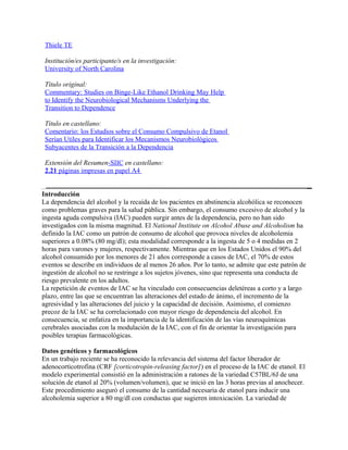 Thiele TE

 Institución/es participante/s en la investigación:
 University of North Carolina

 Título original:
 Commentary: Studies on Binge-Like Ethanol Drinking May Help
 to Identify the Neurobiological Mechanisms Underlying the
 Transition to Dependence

 Título en castellano:
 Comentario: los Estudios sobre el Consumo Compulsivo de Etanol
 Serían Utiles para Identificar los Mecanismos Neurobiológicos
 Subyacentes de la Transición a la Dependencia

 Extensión del Resumen-SIIC en castellano:
 2.21 páginas impresas en papel A4


Introducción
La dependencia del alcohol y la recaída de los pacientes en abstinencia alcohólica se reconocen
como problemas graves para la salud pública. Sin embargo, el consumo excesivo de alcohol y la
ingesta aguda compulsiva (IAC) pueden surgir antes de la dependencia, pero no han sido
investigados con la misma magnitud. El National Institute on Alcohol Abuse and Alcoholism ha
definido la IAC como un patrón de consumo de alcohol que provoca niveles de alcoholemia
superiores a 0.08% (80 mg/dl); esta modalidad corresponde a la ingesta de 5 o 4 medidas en 2
horas para varones y mujeres, respectivamente. Mientras que en los Estados Unidos el 90% del
alcohol consumido por los menores de 21 años corresponde a casos de IAC, el 70% de estos
eventos se describe en individuos de al menos 26 años. Por lo tanto, se admite que este patrón de
ingestión de alcohol no se restringe a los sujetos jóvenes, sino que representa una conducta de
riesgo prevalente en los adultos.
La repetición de eventos de IAC se ha vinculado con consecuencias deletéreas a corto y a largo
plazo, entre las que se encuentran las alteraciones del estado de ánimo, el incremento de la
agresividad y las alteraciones del juicio y la capacidad de decisión. Asimismo, el comienzo
precoz de la IAC se ha correlacionado con mayor riesgo de dependencia del alcohol. En
consecuencia, se enfatiza en la importancia de la identificación de las vías neuroquímicas
cerebrales asociadas con la modulación de la IAC, con el fin de orientar la investigación para
posibles terapias farmacológicas.

Datos genéticos y farmacológicos
En un trabajo reciente se ha reconocido la relevancia del sistema del factor liberador de
adenocorticotrofina (CRF [corticotropin-releasing factor]) en el proceso de la IAC de etanol. El
modelo experimental consistió en la administración a ratones de la variedad C57BL/6J de una
solución de etanol al 20% (volumen/volumen), que se inició en las 3 horas previas al anochecer.
Este procedimiento aseguró el consumo de la cantidad necesaria de etanol para inducir una
alcoholemia superior a 80 mg/dl con conductas que sugieren intoxicación. La variedad de
 