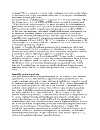 roedores C57BL/6J se caracteriza por ingerir niveles similares de etanol en forma independiente
del aporte concurrente de agua, mientras que esta ingestión excesiva no parece mediada por la
necesidad de un mayor aporte calórico.
Los mutantes de esta variedad de roedores se caracterizan por la producción anómala de CRF o
bien de sus receptores tipo 1 y 2 (CRF1R y CRF2R, respectivamente) o de urocortina tipo 1
(UCN1). De acuerdo con los investigadores del trabajo mencionado, los ratones modificados
genéticamente, con deficiencia de CRF2R y UCN1, no presentaron alteraciones características
de IAC de alcohol. En cambio, en aquellos ejemplares con deficiencia de CRF y CRF1R se
verificó menor ingesta de etanol y niveles más reducidos de alcoholemia, en comparación con
los roedores sin alteraciones genéticas. Así, mientras que los ejemplares no modificados
genéticamente bebieron la cantidad suficiente de etanol para lograr niveles de alcoholemia
compatibles con un modelo de IAC, estas concentraciones circulantes de etanol no se alcanzaron
en los roedores con deficiencia de CRF y CRF1R. Por consiguiente, se postula que tanto la CRF,
como su receptor CRF1R, son necesarios para el patrón de IAC de alcohol, característico de los
roedores sanos de la variedad C57BL/6J.
En modelos previos se ha informado que la administración de un antagonista selectivo del
CRF1R (compuesto CP-154,526) se vinculó con una inhibición de la IAC de alcohol en estos
animales. En cambio, el uso de este fármaco no modificó el consumo no compulsivo cuando se
evaluaron otras formas de administración de alcohol en cantidades moderadas.
De este modo, se estima que la vía de señalización del CRF1R puede modular el consumo de
alcohol con patrón de IAC, aunque no formaría parte de la regulación de otras formas de ingesta
de etanol. Se advierte que tanto el CRF como el UCN1 se unen a los receptores CRF1R y
CRF2R; de esta forma, la utilización de fármacos selectivos para cada receptor no permite
diferenciar la contribución de cada uno de estos ligandos. No obstante, de acuerdo con este
modelo con roedores, el CRF es el agonista principal asociado con la modulación de la IAC de
etanol.

Transición hacia la dependencia
Dado que la administración de un antagonista selectivo del CRF1R se asocia con la reducción
significativa de la IAC de etanol en modelos experimentales, la vía de señalización de este
receptor se activa en presencia de los niveles suficientes de alcohol a nivel circulante o cerebral.
En función de los resultados de los ensayos con roedores C57BL/6J y de otros datos previos, el
autor señala que los antagonistas de los receptores de CRF inhiben el consumo excesivo de
alcohol en animales expuestos a vapores de etanol, si bien no logran modificar la ingesta de
bajos niveles de alcohol en animales no dependientes. Estos procesos podrían atribuirse a
alteraciones alostéricas de las vías de señalización del CRF; en este contexto, los ciclos
repetidos de exposición y abstinencia al etanol provocarían anomalías en la neuroplasticidad de
las regiones cerebrales vinculadas con la modulación de las respuestas neurobiológicas a esta
sustancia. Las similitudes entre los modelos de IAC y de dependencia al etanol permiten
sospechar la superposición de mecanismos en ambos procesos. Se plantea la hipótesis de que la
IAC excesiva en animales no dependientes desencadena alteraciones neuroquímicas transitorias
en ciertas vías de señalización, en forma análoga a la observada en la patogenia de la
dependencia. Estas anomalías transitorias podrían modular la IAC de alcohol, mientras que las
alteraciones definitivas se vincularían con la dependencia. En consecuencia, las alteraciones
transitorias tenderían a empeorar, sin lograr normalizarse, con los episodios repetidos de IAC,
con transición hacia la dependencia con un modelo alostérico.
 