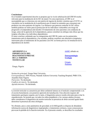 Conclusiones
En el modelo experimental descrito se propone que la vía de señalización del CRF1R resulta
relevante para la modulación de la IAC de etanol. En esta experiencia, el CRF es el
neuropéptido que se relaciona con este patrón de ingesta de alcohol, mientras que el UCN1 se
vincularía con la modulación de la preferencia por el etanol en animales que consumen este
producto con otros patrones de ingesta. Los fármacos que parecen controlar la IAC etílica
también podrían ser útiles para la protección de los individuos vulnerables con riesgo de
progresión a la dependencia del alcohol. El tratamiento de estos pacientes con conductas de
riesgo, antes de la aparición de la dependencia, parece constituir un enfoque más eficaz que las
terapias ofrecidas a los individuos dependientes.
El autor concluye señalando que los antagonistas del CRF1R, junto con los potenciales
tratamientos para la dependencia y las recaídas, podrían constituir una alternativa terapéutica
interesante para el tratamiento de los pacientes con IAC en forma previa a la instalación de la
dependencia de alcohol.



 ADVIERTEN LA                                                            InSIIC editado en:
 IMPORTANCIA DEL
 DIAGNOSTICO PRECOZ                                                      Emergentología
 DE LA TORSION                                                           Urología
 TESTICULAR
                                                                         Cirugía
                                                                         Pediatría
 Enugu, Nigeria


Institución principal: Enugu State University
Correspondencia: SNN Nwosu, Nnamdi Azikiwe University Teaching Hospital, PMB 1534,
Anambra State Nigeria
Patrocinio: No declarado.
Conflicto de interés: No declarado.
Agradecimientos: No declarado.


La torsión testicular se caracteriza por dolor unilateral intenso en el testículo comprometido o en
el escroto homolateral, con posterior aparición de tumefacción. Esta afección requiere del
tratamiento quirúrgico urgente; por lo tanto, el diagnóstico precoz resulta relevante para evitar la
orquidectomía. Se postula que, en todos los niños prepúberes y los varones adultos jóvenes,
debe considerarse el diagnóstico de torsión testicular en presencia de dolor escrotal agudo hasta
demostrar la presencia de otras etiologías.

No obstante, pese a estos parámetros de gravedad, en la bibliografía se dispone de abundante
información acerca de diagnósticos inapropiados y tratamientos erróneos, cuyas consecuencias
provocan la pérdida de la función testicular. En el presente estudio, se describen los resultados
 