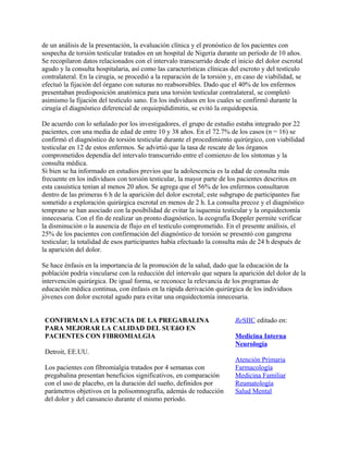 de un análisis de la presentación, la evaluación clínica y el pronóstico de los pacientes con
sospecha de torsión testicular tratados en un hospital de Nigeria durante un período de 10 años.
Se recopilaron datos relacionados con el intervalo transcurrido desde el inicio del dolor escrotal
agudo y la consulta hospitalaria, así como las características clínicas del escroto y del testículo
contralateral. En la cirugía, se procedió a la reparación de la torsión y, en caso de viabilidad, se
efectuó la fijación del órgano con suturas no reabsorsibles. Dado que el 40% de los enfermos
presentaban predisposición anatómica para una torsión testicular contralateral, se completó
asimismo la fijación del testículo sano. En los individuos en los cuales se confirmó durante la
cirugía el diagnóstico diferencial de orquiepididimitis, se evitó la orquidopexia.

De acuerdo con lo señalado por los investigadores, el grupo de estudio estaba integrado por 22
pacientes, con una media de edad de entre 10 y 38 años. En el 72.7% de los casos (n = 16) se
confirmó el diagnóstico de torsión testicular durante el procedimiento quirúrgico, con viabilidad
testicular en 12 de estos enfermos. Se advirtió que la tasa de rescate de los órganos
comprometidos dependía del intervalo transcurrido entre el comienzo de los síntomas y la
consulta médica.
Si bien se ha informado en estudios previos que la adolescencia es la edad de consulta más
frecuente en los individuos con torsión testicular, la mayor parte de los pacientes descritos en
esta casuística tenían al menos 20 años. Se agrega que el 56% de los enfermos consultaron
dentro de las primeras 6 h de la aparición del dolor escrotal; este subgrupo de participantes fue
sometido a exploración quirúrgica escrotal en menos de 2 h. La consulta precoz y el diagnóstico
temprano se han asociado con la posibilidad de evitar la isquemia testicular y la orquidectomía
innecesaria. Con el fin de realizar un pronto diagnóstico, la ecografía Doppler permite verificar
la disminución o la ausencia de flujo en el testículo comprometido. En el presente análisis, el
25% de los pacientes con confirmación del diagnóstico de torsión se presentó con gangrena
testicular; la totalidad de esos participantes había efectuado la consulta más de 24 h después de
la aparición del dolor.

Se hace énfasis en la importancia de la promoción de la salud, dado que la educación de la
población podría vincularse con la reducción del intervalo que separa la aparición del dolor de la
intervención quirúrgica. De igual forma, se reconoce la relevancia de los programas de
educación médica continua, con énfasis en la rápida derivación quirúrgica de los individuos
jóvenes con dolor escrotal agudo para evitar una orquidectomía innecesaria.


 CONFIRMAN LA EFICACIA DE LA PREGABALINA                                  ReSIIC editado en:
 PARA MEJORAR LA CALIDAD DEL SUEñO EN
 PACIENTES CON FIBROMIALGIA                                               Medicina Interna
                                                                          Neurología
 Detroit, EE.UU.
                                                                          Atención Primaria
 Los pacientes con fibromialgia tratados por 4 semanas con                Farmacología
 pregabalina presentan beneficios significativos, en comparación          Medicina Familiar
 con el uso de placebo, en la duración del sueño, definidos por           Reumatología
 parámetros objetivos en la polisomnografía, además de reducción          Salud Mental
 del dolor y del cansancio durante el mismo período.
 