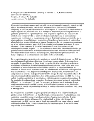 Correspondencia: SG Musharraf, University of Karachi, 75270, Karachi Pakistán
Patrocinio: No declarado.
Conflicto de interés: No declarado.
Agradecimientos: No declarado.


El acetato de prednisolona es un corticosteroide que se utiliza en el contexto del tratamiento del
cáncer, así como se lo emplea como terapia inmunosupresora en el marco de afecciones
alérgicas y de reacción por hipersensibilidad. Por otra parte, el cloranfenicol es un antibiótico de
amplio espectro que puede utilizarse en el abordaje de infecciones provocadas por clamidias y
gérmenes grampositivos y gramnegativos a nivel conjuntival superficial. La asociación de
antibióticos y corticosteroides se utiliza con frecuencia en el enfoque de las infecciones
oculares; esta combinación se encuentra disponible en diversas presentaciones, entre las que se
citan ungüentos, gotas oftálmicas y suspensiones. Sin embargo, la asociación de prednisolona y
cloranfenicol no ha sido oficializada en algunas farmacopeas. En este contexto, se reconoce que
no se han publicado ensayos acerca de la determinación simultánea de la presencia de estos
fármacos y de sus productos de degradación mediante técnicas de densitometría con
cromatografía de capas delgadas (TLC). Este recurso se ha definido como una herramienta que
permite el análisis simultáneo de numerosas muestras al utilizar pequeñas alícuotas de la fase
móvil de la formulación evaluada. Por consiguiente, se verifica una optimización tanto del
tiempo empleado en la determinación como de los costos involucrados.

En el presente estudio, se describen los resultados de un método de densitometría con TLC que
permite la cuantificación de prednisolona, cloranfenicol y sus productos de degradación en
preparados de uso oftálmico en forma rápida y reproducible. Con este objetivo, se lograron
condiciones uniformes de degradación mediante el mantenimiento a 80ºC de las soluciones
combinadas de ambos fármacos con sintetizadores paralelos. Se emplearon modelos de
hidrólisis en entorno ácido, alcalino o neutro, así como métodos de oxidación y de degradación
bajo calor húmedo o seco. Según lo informado por los investigadores, la separación de los
componentes se completó en dispositivos recubiertos con gel de silicio mediante la adición de
una solución de cloroformo en metanol. Con la técnica de densitometría con TLC fue posible
definir el análisis cuantitativo de las soluciones oftálmicas, con reconocimiento simultáneo de
las longitudes de onda máximas, en términos densitométricos, para el acetato de prednisolona
(243 nm) y el cloranfenicol (278 nm). Por otra parte, se demostró que la aplicación de este
modelo de densitometría con TLC permitía la identificación de una asociación lineal de los
coeficientes de correlación para ambos fármacos en un intervalo de concentraciones entre 200 y
6 000 ng por área.

En consecuencia, los expertos aseguran que esta demostración de la susceptibilidad de la
prednisolona y el cloranfenicol a la degradación en diferentes entornos resulta adecuada para
determinar los cambios en sus propiedades químicas, físicas y microbiológicas de estas
formulaciones en función del tiempo. Con esta finalidad, se define a las técnicas de
densitometría con TLC como un recurso simple y reproducible, que puede indicarse para el
análisis simultáneo de los 2 componentes activos, incluso en presencia de los productos de
degradación de estos fármacos.
 