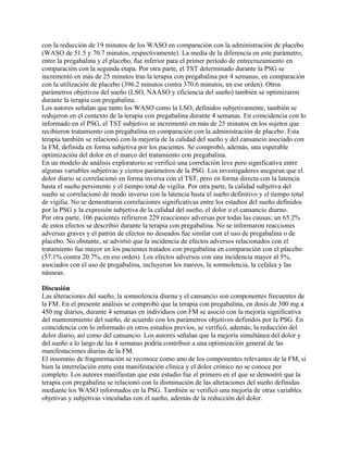 con la reducción de 19 minutos de los WASO en comparación con la administración de placebo
(WASO de 51.5 y 70.7 minutos, respectivamente). La media de la diferencia en este parámetro,
entre la pregabalina y el placebo, fue inferior para el primer período de entrecruzamiento en
comparación con la segunda etapa. Por otra parte, el TST determinado durante la PSG se
incrementó en más de 25 minutos tras la terapia con pregabalina por 4 semanas, en comparación
con la utilización de placebo (396.2 minutos contra 370.6 minutos, en ese orden). Otros
parámetros objetivos del sueño (LSO, NAASO y eficiencia del sueño) también se optimizaron
durante la terapia con pregabalina.
Los autores señalan que tanto los WASO como la LSO, definidos subjetivamente, también se
redujeron en el contexto de la terapia con pregabalina durante 4 semanas. En coincidencia con lo
informado en el PSG, el TST subjetivo se incrementó en más de 25 minutos en los sujetos que
recibieron tratamiento con pregabalina en comparación con la administración de placebo. Esta
terapia también se relacionó con la mejoría de la calidad del sueño y del cansancio asociado con
la FM, definida en forma subjetiva por los pacientes. Se comprobó, además, una esperable
optimización del dolor en el marco del tratamiento con pregabalina.
En un modelo de análisis exploratorio se verificó una correlación leve pero significativa entre
algunas variables subjetivas y ciertos parámetros de la PSG. Los investigadores aseguran que el
dolor diario se correlacionó en forma inversa con el TST, pero en forma directa con la latencia
hasta el sueño persistente y el tiempo total de vigilia. Por otra parte, la calidad subjetiva del
sueño se correlacionó de modo inverso con la latencia hasta el sueño definitivo y el tiempo total
de vigilia. No se demostraron correlaciones significativas entre los estadios del sueño definidos
por la PSG y la expresión subjetiva de la calidad del sueño, el dolor o el cansancio diurno.
Por otra parte, 106 pacientes refirieron 229 reacciones adversas por todas las causas; un 65.2%
de estos efectos se describió durante la terapia con pregabalina. No se informaron reacciones
adversas graves y el patrón de efectos no deseados fue similar con el uso de pregabalina o de
placebo. No obstante, se advirtió que la incidencia de efectos adversos relacionados con el
tratamiento fue mayor en los pacientes tratados con pregabalina en comparación con el placebo
(57.1% contra 20.7%, en ese orden). Los efectos adversos con una incidencia mayor al 5%,
asociados con el uso de pregabalina, incluyeron los mareos, la somnolencia, la cefalea y las
náuseas.

Discusión
Las alteraciones del sueño, la somnolencia diurna y el cansancio son componentes frecuentes de
la FM. En el presente análisis se comprobó que la terapia con pregabalina, en dosis de 300 mg a
450 mg diarios, durante 4 semanas en individuos con FM se asoció con la mejoría significativa
del mantenimiento del sueño, de acuerdo con los parámetros objetivos definidos por la PSG. En
coincidencia con lo informado en otros estudios previos, se verificó, además, la reducción del
dolor diario, así como del cansancio. Los autores señalan que la mejoría simultánea del dolor y
del sueño a lo largo de las 4 semanas podría contribuir a una optimización general de las
manifestaciones diarias de la FM.
El insomnio de fragmentación se reconoce como uno de los componentes relevantes de la FM, si
bien la interrelación entre esta manifestación clínica y el dolor crónico no se conoce por
completo. Los autores manifiestan que este estudio fue el primero en el que se demostró que la
terapia con pregabalina se relacionó con la disminución de las alteraciones del sueño definidas
mediante los WASO informados en la PSG. También se verificó una mejoría de otras variables
objetivas y subjetivas vinculadas con el sueño, además de la reducción del dolor.
 