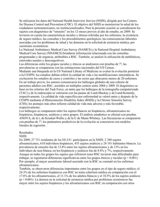 Se utilizaron los datos del National Health Interview Service (NHIS), dirigido por los Centers
for Disease Control and Prevention (CDC). El objetivo del NHIS es monitorizar la salud de los
ciudadanos norteamericanos, no institucionalizados. Para la presente ocasión se consideraron los
sujetos con diagnóstico de “sinusitis” en los 12 meses previos al año de estudio, en 2009. Se
tuvieron en cuenta las características raciales y étnicas referidas por los enfermos, la existencia
de seguro médico, las consultas y los procedimientos quirúrgicos, las consecuencias laborales
asociadas con los problemas de salud y las demoras en la solicitud de asistencia médica, por
cuestiones económicas.
La National Ambulatory Medical Care Survey (NAMCS) y la National Hospital Ambulatory
Medical Care Survey (NHAMCS) brindaron información relacionada con las consultas
programadas y de urgencia, atribuibles a RSC. También, se analizó la utilización de antibióticos,
esteroides nasales y descongestivos.
Las diferencias entre los grupos raciales y étnicos se analizaron con pruebas de ?2; las
prevalencias se compararon con las estimaciones nacionales del US Census.
Mediante una búsqueda en la US National Library of Medicine se evaluó la evolución posterior
a la CESPN; los estudios debían referir la calidad de vida o las modificaciones sintomáticas. Se
excluyeron los estudios de casos y controles y las series que abarcaron menos de 20 enfermos.
En un trabajo previo, los autores comunicaron los hallazgos globales de una cohorte de
pacientes adultos con RSC, asistidos en múltiples centros entre 2004 y 2009. El diagnóstico se
basó en los criterios del Task Force, en tanto que los hallazgos de la tomografía computarizada
(TAC) y de la endoscopia se valoraron con las pautas de Lund-Mackay y de Lund-Kennedy,
respectivamente. La calidad de vida específica por enfermedad se valoró antes y después de la
CESPN mediante el Rhinosinusitis Disability Index (RSDI) y la Chronic Sinusitis Survey
(CSS); los puntajes más altos refieren calidad de vida más adversa y más favorable,
respectivamente.
Los hallazgos se compararon entre los sujetos blancos no hispánicos, afroamericanos no
hispánicos, hispánicos, asiáticos y otros grupos. El análisis estadístico se efectuó con pruebas
ANOVA, de la t, de Kruskal-Wallis y de la U de Mann-Whitney. Las frecuencias se compararon
con pruebas de ?2; los parámetros predictivos de la evolución se conocieron con modelos
lineales de regresión.

Resultados
NHIS
En 2009, 27 731 residentes de los EE.UU. participaron en la NHIS: 2 380 sujetos
afroamericanos, 610 individuos hispánicos, 435 sujetos asiáticos y 24 191 habitantes blancos. La
prevalencia de sinusitis fue de 13.8% entre los sujetos afroamericanos y de 13% en los
individuos de raza blanca; en los hispánicos y asiáticos fue de 8.8% y 7%, respectivamente.
Aunque en todos los grupos los sujetos que refirieron tener RSC tuvieron más dificultades para
trabajar, se registraron diferencias significativas entre los grupos étnicos y raciales (p < 0.001).
Por ejemplo, el mayor ausentismo laboral asociado con la RSC se constató en los enfermos
afroamericanos.
También, se observaron diferencias importantes entre los grupos en el tipo de seguro médico; el
24.3% de los enfermos hispánicos con RSC no tenía cobertura médica en comparación con el
17.6% de los afroamericanos, el 11.1% de los adultos blancos y el 10.5% de los sujetos asiáticos
(p < 0.001). La demora en la solicitud de asistencia médica por problemas económicos fue
mayor entre los sujetos hispánicos y los afroamericanos con RSC en comparación con otros
 