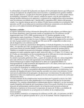 la enfermedad y el control de la glucemia son algunos de los principales factores que influyen en
el riesgo de aparición de complicaciones microvasculares. La predisposición genética también
tiene un papel decisivo, a juzgar por la frecuente agrupación familiar y en ciertos grupos étnicos
de nefropatía y retinopatía. En este contexto, señalan los autores, sería de gran importancia
detectar posibles diferencias en la aparición y evolución de las complicaciones microvasculares,
entre los enfermos con diabetes tipo 1 familiar (DF) y esporádica (DE), objetivo del presente
estudio. Los expertos destacan que en los últimos 30 años fueron asistidos en su institución 226
pacientes con DF; en un trabajo previo encontraron diferencias sustanciales en la distribución
por sexo y en la edad al momento del diagnóstico entre ambos grupos.

Pacientes y métodos
El registro institucional incluye información demográfica de cada enfermo con diabetes tipo 1
de reciente diagnóstico; para el presente estudio se consideraron los 226 enfermos con DF
diagnosticados entre 1979 y 2008, pertenecientes de 121 familias agrupados en dos
subcategorías según el parentesco: 98 padres e hijos y 128 pares de hermanos con DF (DF-1 y
DF-2, respectivamente). En todos los casos, la diabetes se diagnosticó después de los seis meses
de vida; el grupo control estuvo integrado por 226 casos de DE, comparables en edad, sexo y
año de diagnóstico a los enfermos con DF.
Se tuvieron en cuenta las características demográficas, la fecha de diagnóstico, los niveles de la
HbA1c, los episodios de CAD y de hipoglucemia y el esquema de terapia con insulina (múltiples
inyecciones diarias de insulina [MIDI] o infusión subcutánea continua de insulina [ISCI]).
También se consideró la presencia de retinopatía, nefropatía y neuropatía. Los pacientes se
agruparon en cuatro categorías según la edad: menos de 6 años, 6 a 12 años, 12 a 19 años y más
de 19 años, en concordancia con las recomendaciones de la ADA para los niveles deseados de
HbA1c en cada caso: = 8.5%, = 8.0%, < 7.5% e < 7%, respectivamente.
Se calculó el promedio global de la HbA1c, a partir de la media de todos los valores disponibles
para cada enfermo en el curso del seguimiento como también para cada grupo de edad. Los
autores destacan que el análisis longitudinal de los datos no es apropiado debido a la
heterogeneidad de la edad al momento del diagnóstico (0.8 a 34.5 años), motivo por el cual se
analizó cada grupo de edad por separado.
Los eventos de cetoacidosis se establecieron en presencia de pH sanguíneo < 7.3, concentración
de bicarbonato < 15 mEq/l y necesidad de administración de insulina por vía intravenosa. Los
episodios de hipoglucemia grave fueron aquellos asociados con coma o convulsiones y los que
motivaron la administración de glucagón o de glucosa por vía intravenosa. En cada control se
determinó el índice de complicaciones agudas en los tres meses previos (número de eventos por
100 pacientes/años).
El rastreo rutinario de las complicaciones microvasculares por lo general se inició a los cinco
años del diagnóstico (en los niños prepuberales) o en el transcurso del año (en los pacientes
puberales). Los controles oftalmológicos (oftalmoscopia directa e indirecta y, en caso necesario,
estudio fotográfico del fondo de ojo), neurológicos (con el Neuropathy Disability Score para la
detección de polineuropatía simétrica distal) y de la función renal (excreción urinaria de
albúmina) se repitieron en forma anual. Los pacientes de menos de 10 años y con diabetes de
menos de 5 años de duración no se incluyeron en el análisis de las complicaciones
microvasculares.
En los modelos estadísticos se compararon los enfermos con DF y DE y los pacientes con DF-1
y DF-2; para ello se aplicaron pruebas de la t y de chi al cuadrado. Para las comparaciones de
 