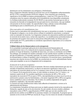 disminuyen con los tratamientos con estrógenos y bisfosfonatos.
Otros compuestos liberados durante la resorción ósea son los telopéptidos carboxiterminales
(ICTP, CTX) y aminoterminales (NTX) de colágeno. Estos muestran una correlación
significativa con la DMO en mujeres posmenopáusicas, y tanto los CTX como los NTX se
consideran como los mejores marcadores de la remodelación ósea disponibles actualmente.
La fosfatasa ácida tartrato resistente 5b (5b TRAP) es una enzima lisosomal que no sólo se
encuentra involucrada en la degradación ósea por parte de los osteoclastos, sino que también
está presente en diversos tejidos. Su especificidad es baja y además existen dificultades
metodológicas para su identificación, por lo que no resulta de utilidad.

Otros marcadores de remodelamiento óseo
Existen nuevos marcadores del remodelamiento óseo que se encuentran en estudio. La catepsina
K degrada el colágeno y sus niveles séricos reflejan la cantidad de osteoclastos; se propone
como un marcador de resorción. Los fragmentos urinarios de osteocalcina también provienen de
la resorción de la matriz ósea y serían más específicos. Las modificaciones postraslacionales de
las proteínas de la matriz ósea como la osteocalcina infracarboxilada, las formas nativas e
isomerizadas de CTX y pentosidina se consideran especialmente importantes en la evaluación
de la calidad ósea.

Utilidad clínica de los biomarcadores en la osteoporosis
En la actualidad, la principal aplicación de la determinación de biomarcadores de
remodelamiento óseo es la evaluación de la respuesta terapéutica. También son útiles para
predecir el riesgo de fracturas y la pérdida de masa ósea, así como su correlación con la DMO.
Sin embargo, los resultados de estudios realizados en este sentido fueron variables en función
del tipo de población y el marcador analizado. En cuanto a la predicción de la masa ósea, si bien
los biomarcadores evalúan el equilibrio entre la formación y la resorción óseas y generalmente
muestran una relación inversa con la DMO, las correlaciones no son lo suficientemente fuertes
como para respaldar su uso en el diagnóstico de la osteoporosis.

Evaluación de la eficacia terapéutica
Este es el uso mejor establecido hasta el momento. Diversos estudios demostraron que una vez
iniciado el tratamiento antirresortivo, se observa un descenso significativo tanto en los
marcadores de resorción (dentro de las 4 a 6 semanas) como en los de formación (dentro de los
2 a 3 meses). En la mayoría de los casos, el valor mínimo se alcanza a los 2 a 3 meses, y se
mantiene a partir de allí. Se considera significativo un descenso de 40% a 70% en los
marcadores de resorción (CTX en suero y NTX y deoxipiridinolina en orina) con el uso de un
antirresortivo potente como los bisfosfonatos, y de menor magnitud (30% a 40%) con agentes
menos catabólicos como el raloxifeno. Por lo tanto, los cambios dependerán del agente
terapéutico empleado y del marcador analizado.
La ausencia de estas modificaciones indica mala adhesión al tratamiento o errores en la
administración del fármaco.
Los tratamientos formadores de hueso provocan un rápido aumento inicial en los marcadores de
formación, seguido de otro en los de resorción. En este sentido, diversos estudios señalaron
marcadores como el PICP y específicamente el PINP, dado que son más sensibles en la
predicción de cambios en la DMO de los pacientes tratados con teriparatida. Se propone que un
aumento en los niveles de PINP por encima de 10 µg a los tres meses de iniciado el tratamiento
 