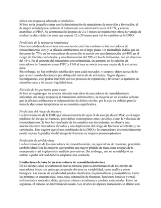 indica una respuesta adecuada al anabólico.
Si bien sería deseable contar con la determinación de marcadores de resorción y formación, el
de mayor utilidad para controlar el tratamiento con antirresortivos es el CTX, y con un
anabólico, el PINP. Su determinación después de 2 a 3 meses de tratamiento ofrece la ventaja de
evaluar la efectividad sin tener que esperar 12 a 24 meses para ver los cambios en la DMO.

Predicción de la respuesta terapéutica
Diversos estudios demostraron una asociación entre los cambios en los marcadores de
remodelamiento óseo y la eficacia antifracturas en el largo plazo. Un metanálisis indicó que un
descenso del 70% en los marcadores de resorción se asocia con una disminución del 40% en el
riesgo de fracturas vertebrales, y una disminución del 50% en los de formación, con un descenso
del 44%. En el contexto del tratamiento con teriparatida, un aumento en los niveles de
marcadores de formación como PIPC y FAO al mes se asocia con una mejora de la estructura
ósea.
Sin embargo, no hay umbrales establecidos para cada marcador, y tampoco datos acerca de lo
que ocurre cuando descienden por debajo del intervalo de referencia. Según algunos
investigadores, esto podría interferir con los procesos de reparación y favorecer la aparición de
microfracturas y de mayor fragilidad ósea.

Elección de los pacientes para tratar
Si bien se sugiere que los niveles iniciales más altos de marcadores de remodelamiento
indicarían una mejor respuesta al tratamiento antirresortivo, la mayoría de los estudios señalan
que la eficacia antifractura es independiente de dichos niveles, por lo cual su utilidad para la
toma de decisiones terapéuticas no se considera significativa.

Predicción del riesgo de fractura
La determinación de la DMO por absorciometría de rayos X de energía dual (DXA) es el mejor
predictor del riesgo de fracturas, pero deben contemplarse otras variables, como la velocidad de
remodelamiento. Si bien los resultados de los estudios son discordantes, se observa una
asociación entre marcadores elevados y una duplicación del riesgo de fracturas vertebrales y no
vertebrales. Esto sugiere que el uso combinado de la DMO y los marcadores de remodelamiento
puede mejorar la predicción del riesgo de fracturas en mujeres posmenopáusicas.

Predicción de pérdida ósea
La determinación de los marcadores de remodelamiento, en especial los de resorción, permitiría
también identificar las mujeres que tendrán una mayor pérdida de masa ósea después de la
menopausia y así implementar medidas preventivas. Sin embargo, aún no se estableció un
umbral a partir del cual debería adoptarse una conducta.

Limitaciones del uso de los marcadores de remodelamiento óseo
En los últimos años se elaboraron nuevas técnicas para la determinación de los niveles de
marcadores óseos; sin embargo, no puede obviarse su variabilidad, tanto analítica como
biológica. Las causas de variabilidad pueden clasificarse en preanalíticas y posanalíticas. Entre
las primeras se cuentan edad, sexo, raza, reparación de fracturas, funciones hepática y renal,
enfermedades asociadas, dieta, ejercicio, ritmos circadianos y cambios estacionales. Entre las
segundas, el método de determinación usado. Los niveles de algunos marcadores se alteran con
 