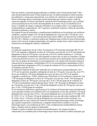 Para este análisis, el período periprocedimiento se definió como el transcurrido desde 7 días
antes del procedimiento hasta 30 días después de éste. El análisis principal se limitó al primer
procedimiento o cirugía para cada paciente. Los criterios de valoración en cuanto al sangrado
fueron: hemorragia mayor, hemorragia mortal, hemorragia que requiera cirugía y todas las
causas de sangrado. El criterio principal de valoración fue la hemorragia mayor, que se definió
como la disminución de los niveles de hemoglobina de al menos 20 g/l, la transfusión de al
menos 2 unidades de sangre o sangrado sintomático en un órgano crítico. Las complicaciones
tromboembólicas comprendieron: ACV isquémico, embolismo sistémico, infarto de miocardio,
embolismo pulmonar y muerte.
Se comparó la tasa de hemorragia o complicaciones trombóticas en los pacientes que recibieron
warfarina y aquellos tratados con 110 mg de dabigatrán dos veces por día o 150 mg dos veces
por día por la prueba de ?2, con el cálculo del riesgo relativo (RR) y sus intervalos de confianza
del 95% (IC). Además, se realizaron análisis por subgrupos para evaluar las tasas de hemorragia
mayor en los casos de cirugías programadas y de urgencia, cirugía mayor contra cirugía menor y
el protocolo con dabigatrán original y modificado.

Resultados
La media del seguimiento fue de 2 años. Se incluyeron 4 591 pacientes del estudio RE-LY (el
24.7% fue asignado a dabigatrán en dosis de 110 mg dos veces por día; el 25.4% fue tratado con
dabigatrán en dosis de 150 mg dos veces por día y el 25.9% recibió warfarina, p = 0.34) que
habían interrumpido el tratamiento anticoagulante al menos una vez para ser sometidos a cirugía
u otro procedimiento invasivo. Las características iniciales de los participantes fueron similares
entre los tres grupos de tratamiento. Los procedimientos y las cirugías más frecuentes fueron la
colocación de un marcapaso o desfibrilador (10.3%), los procedimientos odontológicos (10%),
los procedimientos diagnósticos (10%), la cirugía de cataratas (9.3%), la colonoscopia (8.6%) y
el reemplazo articular (6.2%).
Se administró heparina de bajo peso molecular por vía intravenosa, periprocedimiento, en el
15.3% de los pacientes asignados a dabigatrán en dosis de 110 mg dos veces por día, en el 17%
de los que recibieron 150 mg de dabigatrán dos veces por día y en el 28.5% de aquellos
asignados a warfarina (p < 0.001), mientras que 99 pacientes (2.2%) recibieron vitamina K: 9 de
1 487 del grupo de dabigatrán en dosis de 110 mg dos veces por día, 18 de 1 546 del grupo de
dabigatrán en dosis de 150 mg dos veces por día y 72 de 1 558 del grupo de de warfarina. El
1.5% de los participantes requirió plasma fresco: 20 de 1 487 del grupo de dabigatrán en dosis
de 110 mg dos veces por día, 17 de 1 546 del de dabigatrán en dosis de 150 mg dos veces por
día y 32 de 1 558 del grupo de warfarina.
No se encontraron diferencias significativas en la incidencia de hemorragia mayor perioperatoria
en los pacientes tratados con warfarina (4.6%) en comparación con los que recibieron 110 mg de
dabigatrán dos veces por día (3.8%) y 150 mg de dabigatrán dos veces por día (5.1%) (RR: 0.83;
IC: 0.59-1.17; p = 0.28 para 110 mg de dabigatrán dos veces por día contra warfarina; RR: 1.09,
IC: 0.80-1.49, p = 0.58 para 150 mg de dabigatrán dos veces por día contra warfarina). Los
resultados para los otros criterios de valoración de hemorragia (hemorragia mortal, hemorragia
que requiera reoperación o transfusiones y sangrado menor) fueron similares a los de la
hemorragia mayor. Las incidencias de ACV y otras complicaciones tromboembólicas fueron
bajas y similares entre los grupos de tratamiento.
Cuando se repitió el análisis para incluir los procedimientos y las cirugías iniciales y
subsecuentes, los resultados para la hemorragia mayor fueron similares al análisis principal, que
 