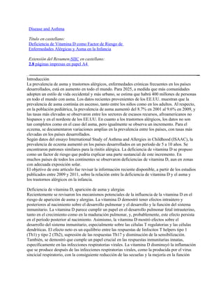 Disease and Asthma

 Título en castellano:
 Deficiencia de Vitamina D como Factor de Riesgo de
 Enfermedades Alérgicas y Asma en la Infancia

 Extensión del Resumen-SIIC en castellano:
 2.8 páginas impresas en papel A4


Introducción
La prevalencia de asma y trastornos alérgicos, enfermedades crónicas frecuentes en los países
desarrollados, está en aumento en todo el mundo. Para 2025, a medida que más comunidades
adopten un estilo de vida occidental y más urbano, se estima que habrá 400 millones de personas
en todo el mundo con asma. Los datos recientes provenientes de los EE.UU. muestran que la
prevalencia de asma continúa en ascenso, tanto entre los niños como en los adultos. Al respecto,
en la población pediátrica, la prevalencia de asma aumentó del 8.7% en 2001 al 9.6% en 2009, y
las tasas más elevadas se observaron entre los sectores de escasos recursos, afroamericanos no
hispanos y en el nordeste de los EE.UU. En cuanto a los trastornos alérgicos, los datos no son
tan completos como en el caso del asma, pero igualmente se observa un incremento. Para el
eczema, se documentaron variaciones amplias en la prevalencia entre los países, con tasas más
elevadas en los países desarrollados.
Según datos del ensayo International Study of Asthma and Allergies in Childhood (ISAAC), la
prevalencia de eczema aumentó en los países desarrollados en un período de 5 a 10 años. Se
encontraron patrones similares para la rinitis alérgica. La deficiencia de vitamina D se propuso
como un factor de riesgo que podría explicar una parte sustancial de este incremento. En
muchos países de todos los continentes se observaron deficiencias de vitamina D, aun en zonas
con adecuada exposición solar.
El objetivo de este artículo fue revisar la información reciente disponible, a partir de los estudios
publicados entre 2009 y 2011, sobre la relación entre la deficiencia de vitamina D y el asma y
los trastornos alérgicos en la infancia.

Deficiencia de vitamina D, aparición de asma y alergias
Recientemente se revisaron los mecanismos potenciales de la influencia de la vitamina D en el
riesgo de aparición de asma y alergias. La vitamina D demostró tener efectos intraútero y
posteriores al nacimiento sobre el desarrollo pulmonar y el desarrollo y la función del sistema
inmunitario. La vitamina D parece cumplir un papel en el desarrollo pulmonar fetal intrauterino,
tanto en el crecimiento como en la maduración pulmonar, y, probablemente, este efecto persista
en el período posterior al nacimiento. Asimismo, la vitamina D mostró efectos sobre el
desarrollo del sistema inmunitario, especialmente sobre las células T regulatorias y las células
dendríticas. El efecto neto es un equilibrio entre las respuestas de linfocitos T helpers tipo 1
(Th1) y tipo 2 (Th2), supresión de las respuestas Th17 y disminución de la sensibilización.
También, se demostró que cumple un papel crucial en las respuestas inmunitarias innatas,
específicamente en las infecciones respiratorias virales. La vitamina D disminuyó la inflamación
que se produce después de las infecciones respiratorias virales, como la producida por el virus
sincicial respiratorio, con la consiguiente reducción de las secuelas y la mejoría en la función
 