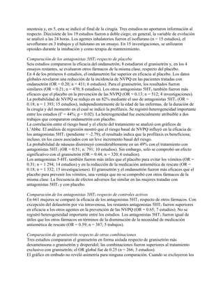 anestesia y, en 5, esta se indicó al final de la cirugía. Tres estudios no aportaron información al
respecto. Diecisiete de los 19 estudios fueron a doble ciego; en general, la variable de evolución
se analizó a las 24 horas. Los agentes inhalatorios fueron el isoflurano (n = 15 estudios), el
sevoflurano en 3 trabajos y el halotano en un ensayo. En 15 investigaciones, se utilizaron
opioides durante la intubación y como terapia de mantenimiento.

Comparación de los antagonistas 5HT3 respecto de placebo
Seis estudios compararon la eficacia del ondansetrón; 8 estudiaron el granisetrón y, en los 4
ensayos restantes, se evaluaron otros fármacos de la misma clase, respecto del placebo.
En 4 de los primeros 6 estudios, el ondansetrón fue superior en eficacia al placebo. Los datos
globales revelaron una reducción de la incidencia de NVPQ en las pacientes tratadas con
ondansetrón (OR = 0.20; n = 411; 6 estudios). Para el granisetrón, los resultados fueron
similares (OR = 0.21; n = 470; 8 estudios). Los otros antagonistas 5HT3 también fueron más
eficaces que el placebo en la prevención de las NVPQ (OR = 0.13; n = 512; 4 investigaciones).
La probabilidad de NVPQ se redujo en un 82% mediante el uso de antagonistas 5HT3 (OR =
0.18; n = 1 393; 15 estudios), independientemente de la edad de las enfermas, de la duración de
la cirugía y del momento en el cual se indicó la profilaxis. Se registró heterogeneidad importante
entre los estudios (I2 = 44%; p = 0.02). La heterogeneidad fue esencialmente atribuible a dos
trabajos que compararon ondansetrón con placebo.
La correlación entre el riesgo basal y el efecto del tratamiento se analizó con gráficos de
L’Abbe. El análisis de regresión mostró que el riesgo basal de NVPQ influyó en la eficacia de
los antagonistas 5HT3 (pendiente = -2.79); el resultado indica que la profilaxis es beneficiosa;
incluso, en los casos asociados con un leve incremento basal del riesgo.
La probabilidad de náuseas disminuyó considerablemente en un 49% con el tratamiento con
antagonistas 5HT3 (OR = 0.51; n: 791; 10 estudios). Sin embargo, solo se comprobó un efecto
significativo con el granisetrón (OR = 0.44; n = 320; 6 estudios).
Los antagonistas 5-HT3 también fueron más útiles que el placebo para evitar los vómitos (OR =
0.31; n = 1 294; 14 estudios) y en la reducción de la medicación antiemética de rescate (OR =
0.18; n = 1 332; 15 investigaciones). El granisetrón y el ondansetrón fueron más eficaces que el
placebo para prevenir los vómitos, una ventaja que no se comprobó con otros fármacos de la
misma clase. La frecuencia de efectos adversos fue similar en las mujeres tratadas con
antagonistas 5HT3 y con placebo.

Comparación de los antagonistas 5HT3 respecto de controles activos
En 661 mujeres se comparó la eficacia de los antagonistas 5HT3 respecto de otros fármacos. Con
excepción del dolasetrón por vía intravenosa, los restantes antagonistas 5HT3 fueron superiores
en eficacia a los otros agentes en la prevención de las NVPQ (OR = 0.65; 7 estudios). No se
registró heterogeneidad importante entre los estudios. Los antagonistas 5HT3 fueron igual de
útiles que los otros fármacos en términos de la disminución de la necesidad de medicación
antiemética de rescate (OR = 0.59; n = 387; 5 trabajos).

Comparación de granisetrón respecto de otras combinaciones
Tres estudios compararon el granisetrón en forma aislada respecto de granisetrón más
dexametasona o granisetrón y droperidol; las combinaciones fueron superiores al tratamiento
exclusivo con granisetrón; el OR global fue de 0.25 (n = 266; 3 estudios).
El gráfico en embudo no reveló asimetría para ninguna comparación. Cuando se excluyeron los
 