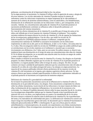 pulmonar, con disminución de la hiperreactividad en las vías aéreas.
En la etapa posterior al nacimiento, la vitamina D influye sobre la aparición de asma y alergia de
diversas maneras. Los niveles adecuados de vitamina D pueden mejorar la manera de
enfrentarse contra las infecciones respiratorias en etapas tempranas de la vida mediante el
aumento de la síntesis de proteínas antimicrobianas, como la catelicidina y las betadefensinas,
disminución de la inflamación asociada con las infecciones virales y, por consiguiente, de las
secuelas. Además, las concentraciones adecuadas de vitamina D en el período posterior al
nacimiento probablemente continúen su influencia sobre el desarrollo pulmonar y el
funcionamiento del sistema inmunitario.
En vista de los efectos intrauterinos de la vitamina D, es posible que el riesgo de asma en los
niños esté influido por el nivel materno de vitamina D durante el embarazo. Tres estudios
recientes midieron de manera directa los niveles de vitamina D, a fin de superar las limitaciones
de las investigaciones epidemiológicas. Uno de ellos, que midió los niveles de 25-
hidroxivitamina D3 (25[OH]D) maternos durante el embarazo, comprobó que las
concentraciones maternas de 25(OH)D se asociaron inversamente con las infecciones
respiratorias en niños de un año, pero no de sibilancias, al año o a los 4 años, o de asma entre los
4 y 6 años. Otra investigación midió los niveles de 25(OH)D en sangre de cordón umbilical (que
se correlacionan con los niveles maternos en el embarazo) y encontró que se asociaron
inversamente con sibilancias a los 5 años, pero no con asma. En ambos ensayos se observó una
tendencia hacia una disminución en el riesgo de asma con concentraciones más altas de vitamina
D. En la última investigación, no se encontró una relación entre los niveles en sangre de cordón
y asma o rinitis alérgica a los 5 años.
Otros estudios evaluaron la asociación entre la vitamina D y el asma y las alergias en el período
posparto; los datos obtenidos sugieren que los niveles de vitamina D en el período posterior al
nacimiento y su ingesta pueden influir sobre el riesgo de asma y alergias. De ellos, los que
contaron con mayor cantidad de participantes indicaron que las concentraciones más elevadas de
vitamina D, en niños de corta edad, protegen del asma y las alergias en etapas posteriores. La
mayoría de los ensayos publicados informó efectos protectores de los mayores niveles de
vitamina D o del incremento en la ingesta, pero algunos sugirieron efectos adversos. No hay
ensayos clínicos que hayan evaluado específicamente el efecto de los suplementos indicados en
el período posterior al nacimiento en la aparición de trastornos atópicos.

Deficiencia de vitamina D y gravedad de la enfermedad
Se revisaron los potenciales mecanismos acerca de la influencia de la vitamina D sobre la
disminución en la gravedad del asma y las alergias. Estos mecanismos comprenden los efectos
sobre las células inmunitarias, la prevención de las infecciones o la mejor manera de lidiar con
ellas, la disminución de las respuestas inflamatorias y la reversión de la resistencia a los
corticoides. La vitamina D también demostró efectos sobre la masa muscular lisa de la vía aérea.
Las investigaciones disponibles indican que la vitamina D puede evitar la proliferación del
músculo liso en la vía aérea, con implicaciones en cuanto a la remodelación de la vía aérea.
Diversos ensayos evaluaron la relación entre la deficiencia de vitamina D y las exacerbaciones
del asma y los marcadores de enfermedad más grave. La deficiencia de vitamina D se asoció con
mayor riesgo de exacerbaciones graves del asma. Se documentó que la vitamina D incrementa la
inducción glucocorticoidea de MPK1 e interleuquina 10, que son críticas para los efectos
antiinflamatorios e inmunosupresores, de acuerdo con experimentos con células mononucleares
de sangre periférica. Otras investigaciones encontraron que los niveles disminuidos de vitamina
 