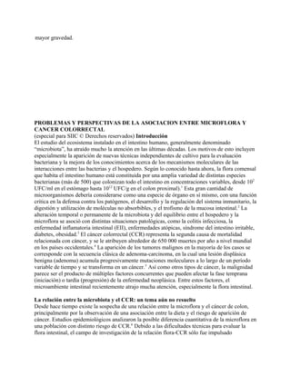 mayor gravedad.




PROBLEMAS Y PERSPECTIVAS DE LA ASOCIACION ENTRE MICROFLORA Y
CANCER COLORRECTAL
(especial para SIIC © Derechos reservados) Introducción
El estudio del ecosistema instalado en el intestino humano, generalmente denominado
“microbiota”, ha atraído mucho la atención en las últimas décadas. Los motivos de esto incluyen
especialmente la aparición de nuevas técnicas independientes de cultivo para la evaluación
bacteriana y la mejora de los conocimientos acerca de los mecanismos moleculares de las
interacciones entre las bacterias y el hospedero. Según lo conocido hasta ahora, la flora comensal
que habita el intestino humano está constituida por una amplia variedad de distintas especies
bacterianas (más de 500) que colonizan todo el intestino en concentraciones variables, desde 102
UFC/ml en el estómago hasta 1012 UFC/g en el colon proximal).1 Esta gran cantidad de
microorganismos debería considerarse como una especie de órgano en sí mismo, con una función
crítica en la defensa contra los patógenos, el desarrollo y la regulación del sistema inmunitario, la
digestión y utilización de moléculas no absorbibles, y el trofismo de la mucosa intestinal.2 La
alteración temporal o permanente de la microbiota y del equilibrio entre el hospedero y la
microflora se asoció con distintas situaciones patológicas, como la colitis infecciosa, la
enfermedad inflamatoria intestinal (EII), enfermedades atópicas, síndrome del intestino irritable,
diabetes, obesidad.3 El cáncer colorrectal (CCR) representa la segunda causa de mortalidad
relacionada con cáncer, y se le atribuyen alrededor de 650 000 muertes por año a nivel mundial
en los países occidentales.4 La aparición de los tumores malignos en la mayoría de los casos se
corresponde con la secuencia clásica de adenoma-carcinoma, en la cual una lesión displásica
benigna (adenoma) acumula progresivamente mutaciones moleculares a lo largo de un período
variable de tiempo y se transforma en un cáncer.5 Así como otros tipos de cáncer, la malignidad
parece ser el producto de múltiples factores concurrentes que pueden afectar la fase temprana
(iniciación) o tardía (progresión) de la enfermedad neoplásica. Entre estos factores, el
microambiente intestinal recientemente atrajo mucha atención, especialmente la flora intestinal.

La relación entre la microbiota y el CCR: un tema aún no resuelto
Desde hace tiempo existe la sospecha de una relación entre la microflora y el cáncer de colon,
principalmente por la observación de una asociación entre la dieta y el riesgo de aparición de
cáncer. Estudios epidemiológicos analizaron la posible diferencia cuantitativa de la microflora en
una población con distinto riesgo de CCR.6 Debido a las dificultades técnicas para evaluar la
flora intestinal, el campo de investigación de la relación flora-CCR sólo fue impulsado
 