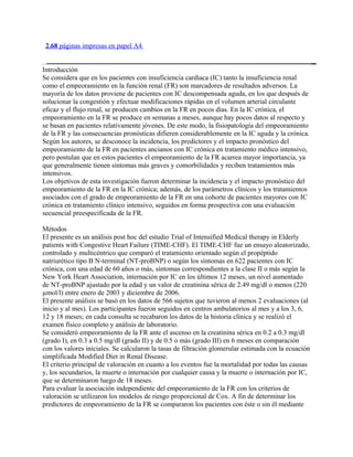 2.68 páginas impresas en papel A4


Introducción
Se considera que en los pacientes con insuficiencia cardíaca (IC) tanto la insuficiencia renal
como el empeoramiento en la función renal (FR) son marcadores de resultados adversos. La
mayoría de los datos proviene de pacientes con IC descompensada aguda, en los que después de
solucionar la congestión y efectuar modificaciones rápidas en el volumen arterial circulante
eficaz y el flujo renal, se producen cambios en la FR en pocos días. En la IC crónica, el
empeoramiento en la FR se produce en semanas a meses, aunque hay pocos datos al respecto y
se basan en pacientes relativamente jóvenes. De este modo, la fisiopatología del empeoramiento
de la FR y las consecuencias pronósticas difieren considerablemente en la IC aguda y la crónica.
Según los autores, se desconoce la incidencia, los predictores y el impacto pronóstico del
empeoramiento de la FR en pacientes ancianos con IC crónica en tratamiento médico intensivo,
pero postulan que en estos pacientes el empeoramiento de la FR acarrea mayor importancia, ya
que generalmente tienen síntomas más graves y comorbilidades y reciben tratamientos más
intensivos.
Los objetivos de esta investigación fueron determinar la incidencia y el impacto pronóstico del
empeoramiento de la FR en la IC crónica; además, de los parámetros clínicos y los tratamientos
asociados con el grado de empeoramiento de la FR en una cohorte de pacientes mayores con IC
crónica en tratamiento clínico intensivo, seguidos en forma prospectiva con una evaluación
secuencial preespecificada de la FR.

Métodos
El presente es un análisis post hoc del estudio Trial of Intensified Medical therapy in Elderly
patients with Congestive Heart Failure (TIME-CHF). El TIME-CHF fue un ensayo aleatorizado,
controlado y multicéntrico que comparó el tratamiento orientado según el propéptido
natriurético tipo B N-terminal (NT-proBNP) o según los síntomas en 622 pacientes con IC
crónica, con una edad de 60 años o más, síntomas correspondientes a la clase II o más según la
New York Heart Association, internación por IC en los últimos 12 meses, un nivel aumentado
de NT-proBNP ajustado por la edad y un valor de creatinina sérica de 2.49 mg/dl o menos (220
µmol/l) entre enero de 2003 y diciembre de 2006.
El presente análisis se basó en los datos de 566 sujetos que tuvieron al menos 2 evaluaciones (al
inicio y al mes). Los participantes fueron seguidos en centros ambulatorios al mes y a los 3, 6,
12 y 18 meses; en cada consulta se recabaron los datos de la historia clínica y se realizó el
examen físico completo y análisis de laboratorio.
Se consideró empeoramiento de la FR ante el ascenso en la creatinina sérica en 0.2 a 0.3 mg/dl
(grado I), en 0.3 a 0.5 mg/dl (grado II) y de 0.5 o más (grado III) en 6 meses en comparación
con los valores iniciales. Se calcularon la tasas de filtración glomerular estimada con la ecuación
simplificada Modified Diet in Renal Disease.
El criterio principal de valoración en cuanto a los eventos fue la mortalidad por todas las causas
y, los secundarios, la muerte o internación por cualquier causa y la muerte o internación por IC,
que se determinaron luego de 18 meses.
Para evaluar la asociación independiente del empeoramiento de la FR con los criterios de
valoración se utilizaron los modelos de riesgo proporcional de Cox. A fin de determinar los
predictores de empeoramiento de la FR se compararon los pacientes con éste o sin él mediante
 