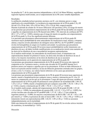 las pruebas de ?2, de la t para muestras independientes y de la U de Mann-Whitney, seguidas por
regresión logística multivariada, con el empeoramiento de la FR como variable dependiente.

Resultados
La población estudiada incluyó pacientes ancianos con IC, con síntomas graves y carga
significativa de comorbilidades. La incidencia de empeoramiento de la FR de grado I, II y III
fue del 12% (70 de 566), 19% (105 de 566) y 22% (124 de 566), respectivamente.
Durante el período de estudio de 18 meses fallecieron 105 pacientes (19%). El riesgo de muerte
en las personas que presentaron empeoramiento de la FR de grado III fue del doble con respecto
a aquellas sin empeoramiento de la FR (hazard ratio [HR]: 1.98; intervalo de confianza del 95%
[IC]: 1.27 a 3.07; p = 0.002), mientras que el riesgo de muerte en aquellas con empeoramiento
de la FR de grado I y II no fue significativamente diferente.
Los pacientes que presentaron subsecuentemente empeoramiento de la FR de grado III
mostraron mayor probabilidad de tener antecedentes de insuficiencia renal, anemia y ortopnea;
edema y mayores niveles plasmáticos de nitrógeno ureico (BUN) y de NT-proBNP y menores
niveles de hemoglobina en sangre en el análisis univariado. Las personas que presentaron
empeoramiento de la FR de grado III tuvieron mayor probabilidad de recibir tratamiento con
diuréticos de asa y de haber recibido modificaciones en su medicación inicial como aumento de
las dosis de los diuréticos de asa o necesidad de incorporar espironolactona.
En el análisis multivariado, los antecedentes de insuficiencia renal, el tratamiento con
espironolactona durante los primeros 6 meses, las dosis más elevadas de diuréticos de asa al
inicio y los mayores incrementos en las dosis de diuréticos de asa se asociaron
independientemente con la aparición de empeoramiento de la FR de grado III.
Las personas que presentaron empeoramiento de la FR de grado III tuvieron más signos de
congestión en los 3 primeros meses y niveles más elevados de NT-proBNP durante los 6
primeros meses con respecto a aquellas que no los presentaron. Si bien no hubo diferencias al
inicio en la presión arterial sistólica y la tasa de filtración glomerular estimada entre los grupos,
al mes y a los 3 y 6 meses, sus valores fueron inferiores en los casos que presentaron
empeoramiento de la FR de grado III.
Las personas que presentaron empeoramiento de la FR de grado III tuvieron tasas superiores de
muerte, muerte u hospitalización por cualquier causa y muerte o internación por IC a los 18
meses en comparación con las que no lo presentaron. Luego del ajuste por diversas variables, el
empeoramiento de la FR de grado III permaneció como predictor de mortalidad (HR: 2.00; IC:
1.24 a 3.23; p = 0.004), muerte u hospitalización por cualquier causa (HR: 1.56; IC: 1.06 a 1.78;
p = 0.02) y muerte o internación por IC (HR: 1.70; IC: 1.16 a 2.47; p = 0.006).
En el modelo multivariado, además del empeoramiento de la FR de grado III (HR: 1.87; IC:
1.23 a 2.86; p = 0.004), los antecedentes de anemia (HR: 1.63; IC: 1.18 a 2.07; p = 0.002), los
niveles iniciales más elevados de NT-proBNP (HR: 1.37; IC: 1.08 a 1.73 por unidad de
logaritmo natural; p = 0.008), las mayores concentraciones de BUN (HR: 1.05; IC: 1.02 a 1.09
por mmol/l; p = 0.001), la presencia de rales al inicio (HR: 1.56; IC: 1.24 a 1.96; p < 0.001) y el
tratamiento inicial con espironolactona (HR: 1.64; IC: 1.09 a 2.48; p = 0.02) se asociaron
independientemente con la mortalidad.
Hubo una interacción entre el empeoramiento de la FR de grado III, los niveles séricos iniciales
de creatinina y la mortalidad (p = 0.03).

Discusión
 