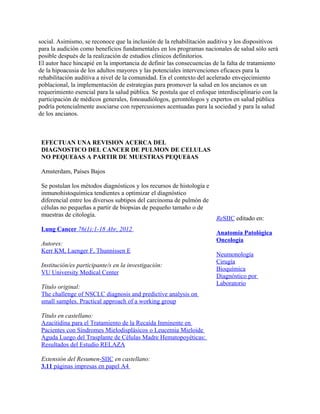 social. Asimismo, se reconoce que la inclusión de la rehabilitación auditiva y los dispositivos
para la audición como beneficios fundamentales en los programas nacionales de salud sólo será
posible después de la realización de estudios clínicos definitorios.
El autor hace hincapié en la importancia de definir las consecuencias de la falta de tratamiento
de la hipoacusia de los adultos mayores y las potenciales intervenciones eficaces para la
rehabilitación auditiva a nivel de la comunidad. En el contexto del acelerado envejecimiento
poblacional, la implementación de estrategias para promover la salud en los ancianos es un
requerimiento esencial para la salud pública. Se postula que el enfoque interdisciplinario con la
participación de médicos generales, fonoaudiólogos, gerontólogos y expertos en salud pública
podría potencialmente asociarse con repercusiones acentuadas para la sociedad y para la salud
de los ancianos.



 EFECTUAN UNA REVISION ACERCA DEL
 DIAGNOSTICO DEL CANCER DE PULMON DE CELULAS
 NO PEQUEñAS A PARTIR DE MUESTRAS PEQUEñAS

 Amsterdam, Países Bajos

 Se postulan los métodos diagnósticos y los recursos de histología e
 inmunohistoquímica tendientes a optimizar el diagnóstico
 diferencial entre los diversos subtipos del carcinoma de pulmón de
 células no pequeñas a partir de biopsias de pequeño tamaño o de
 muestras de citología.
                                                                        ReSIIC editado en:
 Lung Cancer 76(1):1-18 Abr, 2012
                                                                        Anatomía Patológica
                                                                        Oncología
 Autores:
 Kerr KM, Laenger F, Thunnissen E
                                                                        Neumonología
                                                                        Cirugía
 Institución/es participante/s en la investigación:
                                                                        Bioquímica
 VU University Medical Center
                                                                        Diagnóstico por
                                                                        Laboratorio
 Título original:
 The challenge of NSCLC diagnosis and predictive analysis on
 small samples. Practical approach of a working group

 Título en castellano:
 Azacitidina para el Tratamiento de la Recaída Inminente en
 Pacientes con Síndromes Mielodisplásicos o Leucemia Mieloide
 Aguda Luego del Trasplante de Células Madre Hematopoyéticas:
 Resultados del Estudio RELAZA

 Extensión del Resumen-SIIC en castellano:
 3.11 páginas impresas en papel A4
 