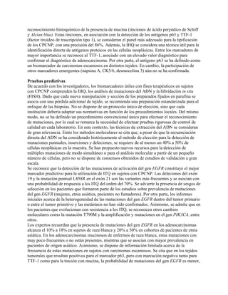 reconocimiento histoquímico de la presencia de mucina (tinciones de ácido peryódico de Schiff
y Alcian blue). Estas tinciones, en asociación con la detección de los antígenos p63 y TTF-1
(factor tiroideo de trascripción tipo 1), se consideran el panel más adecuado para la tipificación
de los CPCNP, con una precisión del 86%. Además, la IHQ se considera una técnica útil para la
identificación directa de antígenos proteicos en las células neoplásicas. Entre los marcadores de
mayor importancia se reconoce al TTF-1, asociado con un elevado valor diagnóstico para
confirmar el diagnóstico de adenocarcinoma. Por otra parte, el antígeno p63 se ha definido como
un biomarcador de carcinomas escamosos en distintos tejidos. En cambio, la participación de
otros marcadores emergentes (napsina A, CK5/6, desmocolina 3) aún no se ha confirmada.

Pruebas predictivas
De acuerdo con los investigadores, los biomarcadores útiles con fines terapéuticos en sujetos
con CPCNP comprenden la IHQ, los análisis de mutaciones del ADN y la hibridación in situ
(FISH). Dado que cada nueva manipulación y sección de los preparados fijados en parafina se
asocia con una pérdida adicional de tejido, se recomienda una preparación estandarizada para el
enfoque de las biopsias. No se dispone de un protocolo único de elección, sino que cada
institución debería adaptar sus normativas en función de los procedimientos locales. Del mismo
modo, no se ha definido un procedimiento convencional único para efectuar el reconocimiento
de mutaciones, por lo cual se remarca la necesidad de efectuar pruebas rigurosas de control de
calidad en cada laboratorio. En este contexto, las técnicas de extracción del ADN se consideran
de gran relevancia. Entre los métodos moleculares se cita que, a pesar de que la secuenciación
directa del ADN se ha considerado históricamente el método de elección para la detección de
mutaciones puntuales, inserciones y deleciones, se requiere de al menos un 40% a 50% de
células neoplásicas en la muestra. Se han propuesto nuevos recursos para la detección de
múltiples mutaciones de modo simultáneo o para el análisis molecular a partir de un pequeño
número de células, pero no se dispone de consensos obtenidos de estudios de validación a gran
escala.
Se reconoce que la detección de las mutaciones de activación del gen EGFR constituye el mejor
marcador predictivo para la utilización de ITQ en sujetos con CPCNP. Las deleciones del exón
19 y la mutación puntual L858R en el exón 21 son las variantes más frecuentes y se asocian con
una probabilidad de respuesta a los ITQ del orden del 70%. Se advierte la presencia de sesgos de
selección en los pacientes que formaron parte de los estudios sobre prevalencia de mutaciones
del gen EGFR (mujeres, etnia asiática, pacientes no fumadores). Por otra parte, los informes
iniciales acerca de la heterogeneidad de las mutaciones del gen EGFR dentro del tumor primario
o entre el tumor primitivo y las metástasis no han sido confirmados. Asimismo, se admite que en
los pacientes que evolucionan con resistencia a los ITQ, se reconocen otros cambios
moleculares como la mutación T790M y la amplificación y mutaciones en el gen PIK3CA, entre
otros.
Los expertos recuerdan que la presencia de mutaciones del gen EGFR en los adenocarcinomas
alcanza el 10% a 18% en sujetos de raza blanca y 20% a 50% en cohortes de pacientes de etnia
asiática. En los adenocarcinomas mucinosos de enfermos de raza blanca, estas mutaciones con
muy poco frecuentes o no están presentes, mientras que se asocian con mayor prevalencia en
pacientes de origen asiático. Asimismo, se dispone de información limitada acerca de la
frecuencia de estas mutaciones en sujetos con carcinomas escamosos. Se cita que en los tejidos
tumorales que resultan positivos para el marcador p63, pero con marcación negativa tanto para
TTF-1 como para la tinción con mucina, la probabilidad de mutaciones del gen EGFR es menor,
 