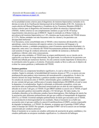 Extensión del Resumen-SIIC en castellano:
 2.5 páginas impresas en papel A4


En la actualidad existen criterios para el diagnóstico de trastorno hipercinético incluidos en la
décima revisión de la Clasificación Internacional de las Enfermedades (CIE-10). Asimismo, la
cuarta edición del Manual Diagnóstico y Estadístico de los Trastornos Mentales (DSM-IV)
incluye criterios para el diagnóstico del trastorno por déficit de atención e hiperactividad
(TDAH). Ambos criterios no son completamente similares ya que la CIE-10 incluye
requerimientos más precisos que el DSM-IV. Según lo estimado en el Reino Unido, la
prevalencia del trastorno hipercinético es 1.4%, mientras que la prevalencia del TDAH alcanza
el 2.23%. Dichas entidades son más frecuentes entre los varones y los pacientes con
discapacidad intelectual.
Con frecuencia, existe comorbilidad entre el TDAH y otros trastornos del desarrollo y del
aprendizaje, como los trastornos del espectro autista y los trastornos del lenguaje y la
coordinación motora, y entidades psiquiátricas como el trastorno oposicionista desafiante y la
depresión, entre otros. Los síntomas del TDAH frecuentemente perduran durante la adultez, lo
cual aumenta el riesgo de conducta antisocial, uso indebido de sustancias y disfunción
académica y laboral, entre otras consecuencias.
Al igual que otras entidades, el TDAH tiene un origen multifactorial y no se vincula con la
exposición a un factor de riesgo determinado. De igual modo, la evolución de los pacientes con
TDAH está influida por numerosos factores. En este contexto resulta importante la interacción y
la correlación entre los genes y el entorno. El presente estudio se llevó a cabo con el objetivo de
evaluar las causas genéticas y ambientales del TDAH.

Factores genéticos
El TDAH tiene un componente hereditario significativo, lo cual se observó en diferentes
estudios. Según lo estimado, la heredabilidad del trastorno alcanza el 79% y se asocia con una
predisposición para padecer otros trastornos del neurodesarrollo y psiquiátricos. Es decir, los
mismos factores de riesgo familiares y genéticos pueden expresarse de diferente manera.
En estudios de asociación entre el TDAH y determinados genes candidatos se destacó el papel
de una variante del gen que codifica para el receptor dopaminérgico D4 (DRD4), al cual se unen
la dopamina y la noradrenalina. Según lo informado en diferentes metanálisis, existe una
asociación entre un polimorfismo funcional caracterizado por un alelo de siete repeticiones
ubicado en el exón 3 del gen y el TDAH. El gen DRD5 también se asoció con el TDAH, al igual
que un marcador genético microsatélite ubicado a 18.5 kb del gen. De todos modos, los
resultados obtenidos en los diferentes estudios fueron heterogéneos. Otro hallazgo de interés fue
la asociación entre diferentes polimorfismos del gen que codifica el transportador de dopamina
(DAT1) y el TDAH. Existirían múltiples polimorfismos de dicho gen asociados con el TDAH,
lo cual produciría la heterogeneidad de los resultados. Hasta el momento no se halló una
asociación entre el gen que codifica la catecol-O-metiltransferasa (COMT), enzima responsable
de degradar la dopamina, y el TDAH. No obstante, se propuso que el genotipo COMT influye
sobre el fenotipo del TDAH. Por ejemplo, el genotipo COMT val/val se asoció con un fenotipo
caracterizado por conducta antisocial.
Hasta el momento no se cuenta con estudios suficientes de asociación de genes candidatos y los
estudios publicados no arrojaron resultados significativos. La obtención de hallazgos
 