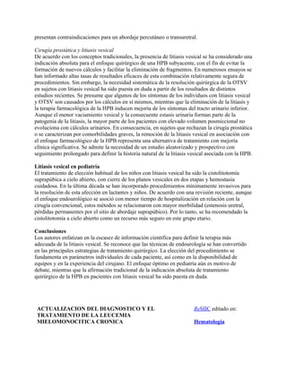 presentan contraindicaciones para un abordaje percutáneo o transuretral.

Cirugía prostática y litiasis vesical
De acuerdo con los conceptos tradicionales, la presencia de litiasis vesical se ha considerado una
indicación absoluta para el enfoque quirúrgico de una HPB subyacente, con el fin de evitar la
formación de nuevos cálculos y facilitar la eliminación de fragmentos. En numerosos ensayos se
han informado altas tasas de resultados eficaces de esta combinación relativamente segura de
procedimientos. Sin embargo, la necesidad sistemática de la resolución quirúrgica de la OTSV
en sujetos con litiasis vesical ha sido puesta en duda a partir de los resultados de distintos
estudios recientes. Se presume que algunos de los síntomas de los individuos con litiasis vesical
y OTSV son causados por los cálculos en sí mismos, mientras que la eliminación de la litiasis y
la terapia farmacológica de la HPB inducen mejoría de los síntomas del tracto urinario inferior.
Aunque el menor vaciamiento vesical y la consecuente estasis urinaria forman parte de la
patogenia de la litiasis, la mayor parte de los pacientes con elevado volumen posmiccional no
evoluciona con cálculos urinarios. En consecuencia, en sujetos que rechazan la cirugía prostática
o se caracterizan por comorbilidades graves, la remoción de la litiasis vesical en asociación con
el enfoque farmacológico de la HPB representa una alternativa de tratamiento con mejoría
clínica significativa. Se admite la necesidad de un estudio aleatorizado y prospectivo con
seguimiento prolongado para definir la historia natural de la litiasis vesical asociada con la HPB.

Litiasis vesical en pediatría
El tratamiento de elección habitual de los niños con litiasis vesical ha sido la cistolitotomía
suprapúbica a cielo abierto, con cierre de los planos vesicales en dos etapas y hemostasia
cuidadosa. En la última década se han incorporado procedimientos mínimamente invasivos para
la resolución de esta afección en lactantes y niños. De acuerdo con una revisión reciente, aunque
el enfoque endourológico se asoció con menor tiempo de hospitalización en relación con la
cirugía convencional, estos métodos se relacionaron con mayor morbilidad (estenosis uretral,
pérdidas permanentes por el sitio de abordaje suprapúbico). Por lo tanto, se ha recomendado la
cistolitotomía a cielo abierto como un recurso más seguro en este grupo etario.

Conclusiones
Los autores enfatizan en la escasez de información científica para definir la terapia más
adecuada de la litiasis vesical. Se reconoce que las técnicas de endourología se han convertido
en las principales estrategias de tratamiento quirúrgico. La elección del procedimiento se
fundamenta en parámetros individuales de cada paciente, así como en la disponibilidad de
equipos y en la experiencia del cirujano. El enfoque óptimo en pediatría aún es motivo de
debate, mientras que la afirmación tradicional de la indicación absoluta de tratamiento
quirúrgico de la HPB en pacientes con litiasis vesical ha sido puesta en duda.




 ACTUALIZACION DEL DIAGNOSTICO Y EL                                     ReSIIC editado en:
 TRATAMIENTO DE LA LEUCEMIA
 MIELOMONOCITICA CRONICA                                                Hematología
 
