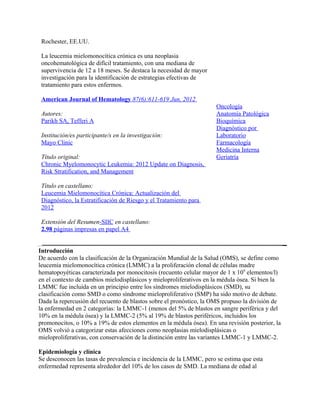 Rochester, EE.UU.

 La leucemia mielomonocítica crónica es una neoplasia
 oncohematológica de difícil tratamiento, con una mediana de
 supervivencia de 12 a 18 meses. Se destaca la necesidad de mayor
 investigación para la identificación de estrategias efectivas de
 tratamiento para estos enfermos.

 American Journal of Hematology 87(6):611-619 Jun, 2012
                                                                    Oncología
 Autores:                                                           Anatomía Patológica
 Parikh SA, Tefferi A                                               Bioquímica
                                                                    Diagnóstico por
 Institución/es participante/s en la investigación:                 Laboratorio
 Mayo Clinic                                                        Farmacología
                                                                    Medicina Interna
 Título original:                                                   Geriatría
 Chronic Myelomonocytic Leukemia: 2012 Update on Diagnosis,
 Risk Stratification, and Management

 Título en castellano:
 Leucemia Mielomonocítica Crónica: Actualización del
 Diagnóstico, la Estratificación de Riesgo y el Tratamiento para
 2012

 Extensión del Resumen-SIIC en castellano:
 2.98 páginas impresas en papel A4


Introducción
De acuerdo con la clasificación de la Organización Mundial de la Salud (OMS), se define como
leucemia mielomonocítica crónica (LMMC) a la proliferación clonal de células madre
hematopoyéticas caracterizada por monocitosis (recuento celular mayor de 1 x 109 elementos/l)
en el contexto de cambios mielodisplásicos y mieloproliferativos en la médula ósea. Si bien la
LMMC fue incluida en un principio entre los síndromes mielodisplásicos (SMD), su
clasificación como SMD o como síndrome mieloproliferativo (SMP) ha sido motivo de debate.
Dada la repercusión del recuento de blastos sobre el pronóstico, la OMS propuso la división de
la enfermedad en 2 categorías: la LMMC-1 (menos del 5% de blastos en sangre periférica y del
10% en la médula ósea) y la LMMC-2 (5% al 19% de blastos periféricos, incluidos los
promonocitos, o 10% a 19% de estos elementos en la médula ósea). En una revisión posterior, la
OMS volvió a categorizar estas afecciones como neoplasias mielodisplásicas o
mieloproliferativas, con conservación de la distinción entre las variantes LMMC-1 y LMMC-2.

Epidemiología y clínica
Se desconocen las tasas de prevalencia e incidencia de la LMMC, pero se estima que esta
enfermedad representa alrededor del 10% de los casos de SMD. La mediana de edad al
 