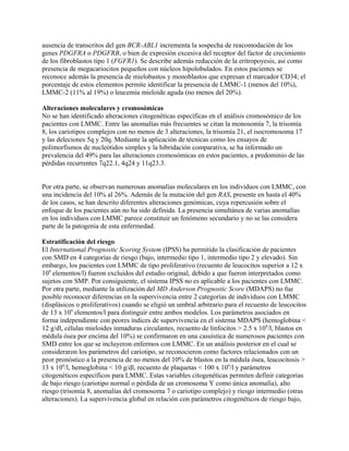 ausencia de transcritos del gen BCR-ABL1 incrementa la sospecha de reacomodación de los
genes PDGFRA o PDGFRB, o bien de expresión excesiva del receptor del factor de crecimiento
de los fibroblastos tipo 1 (FGFR1). Se describe además reducción de la eritropoyesis, así como
presencia de megacariocitos pequeños con núcleos hipolobulados. En estos pacientes se
reconoce además la presencia de mielobastos y monoblastos que expresan el marcador CD34; el
porcentaje de estos elementos permite identificar la presencia de LMMC-1 (menos del 10%),
LMMC-2 (11% al 19%) o leucemia mieloide aguda (no menos del 20%).

Alteraciones moleculares y cromosómicas
No se han identificado alteraciones citogenéticas específicas en el análisis cromosómico de los
pacientes con LMMC. Entre las anomalías más frecuentes se citan la monosomía 7, la trisomía
8, los cariotipos complejos con no menos de 3 alteraciones, la trisomía 21, el isocromosoma 17
y las deleciones 5q y 20q. Mediante la aplicación de técnicas como los ensayos de
polimorfismos de nucleótidos simples y la hibridación comparativa, se ha informado un
prevalencia del 49% para las alteraciones cromosómicas en estos pacientes, a predominio de las
pérdidas recurrentes 7q22.1, 4q24 y 11q23.3.


Por otra parte, se observan numerosas anomalías moleculares en los individuos con LMMC, con
una incidencia del 10% al 26%. Además de la mutación del gen RAS, presente en hasta el 40%
de los casos, se han descrito diferentes alteraciones genómicas, cuya repercusión sobre el
enfoque de los pacientes aún no ha sido definida. La presencia simultánea de varias anomalías
en los individuos con LMMC parece constituir un fenómeno secundario y no se las considera
parte de la patogenia de esta enfermedad.

Estratificación del riesgo
El International Prognostic Scoring System (IPSS) ha permitido la clasificación de pacientes
con SMD en 4 categorías de riesgo (bajo, intermedio tipo 1, intermedio tipo 2 y elevado). Sin
embargo, los pacientes con LMMC de tipo proliferativo (recuento de leucocitos superior a 12 x
109 elementos/l) fueron excluidos del estudio original, debido a que fueron interpretados como
sujetos con SMP. Por consiguiente, el sistema IPSS no es aplicable a los pacientes con LMMC.
Por otra parte, mediante la utilización del MD Anderson Prognostic Score (MDAPS) no fue
posible reconocer diferencias en la supervivencia entre 2 categorías de individuos con LMMC
(displásicos o proliferativos) cuando se eligió un umbral arbitrario para el recuento de leucocitos
de 13 x 109 elementos/l para distinguir entre ambos modelos. Los parámetros asociados en
forma independiente con peores índices de supervivencia en el sistema MDAPS (hemoglobina <
12 g/dl, células mieloides inmaduras circulantes, recuento de linfocitos > 2.5 x 109/l, blastos en
médula ósea por encima del 10%) se confirmaron en una casuística de numerosos pacientes con
SMD entre los que se incluyeron enfermos con LMMC. En un análisis posterior en el cual se
consideraron los parámetros del cariotipo, se reconocieron como factores relacionados con un
peor pronóstico a la presencia de no menos del 10% de blastos en la médula ósea, leucocitosis >
13 x 109/l, hemoglobina < 10 g/dl, recuento de plaquetas < 100 x 109/l y parámetros
citogenéticos específicos para LMMC. Estas variables citogenéticas permiten definir categorías
de bajo riesgo (cariotipo normal o pérdida de un cromosoma Y como única anomalía), alto
riesgo (trisomía 8, anomalías del cromosoma 7 o cariotipo complejo) y riesgo intermedio (otras
alteraciones). La supervivencia global en relación con parámetros citogenéticos de riesgo bajo,
 
