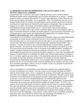 LA REPRESENTACION NEUROBIOLOGICA DE LAS PALABRAS Y SUS
SIGNIFICADOS EN EL CEREBRO
(especial para SIIC © Derechos reservados) Cualquier persona con una cultura media de
bachillerato puede conocer tranquilamente unas cincuenta mil palabras de su idioma.1,2 ¿Dónde
guarda el cerebro esa ingente información? Y, lo que es más importante, ¿cómo? Dicho de otro
modo, ¿de qué manera una palabra, con su significado, “flota” en el tejido nervioso del cortex?
Durante mucho tiempo, los estudios neuropsicológicos de los pacientes con lesiones cerebrales
constituyeron la mejor fuente de información para empezar a comprender cómo se organiza el
lenguaje en el cerebro. Sin embargo, las modernas técnicas electrofisiológicas y de
neuroimágenes nos han proporcionado nuevos y valiosos datos sobre el procesamiento
lingüístico en el cerebro intacto. Han venido a confirmar algunas de las viejas hipótesis, pero no
todas. La principal diferencia reseñable, de carácter general, es que los procesos relacionados con
el lenguaje parecen estar mucho más distribuidos de lo planteado por los modelos clásicos.
Palabras representadas por webs o redes neuronales
Centrándonos ya en las palabras, la investigación neurocientífica sugiere que cada palabra estaría
representada en nuestra corteza cerebral por una red o web de neuronas fuertemente
interconectadas entre sí y que se activaría como un todo cada vez que activamos esa palabra en
nuestra mente. Recobraría actualidad el añejo principio del canadiense Donald Hebb:3 "Dos
neuronas, o sistemas de neuronas, que se activan repetidamente al mismo tiempo, tenderán a
quedar ‘asociadas’, de manera que la activación de una de ellas facilita la activación de la otra".
Una consecuencia de este principio es que se formarían lo que Hebb denominó "asambleas de
células" o amplios conjuntos de neuronas que tenderían a activarse a la vez y serían la base
neurobiológica de gran parte de los procesos perceptivo-cognitivos y, entre ellos, las palabras del
lenguaje. En aquel tiempo no se disponían de medios para verificar empíricamente esa hipótesis,
hoy sí. Los datos sugieren que estas redes o webs presentarían patrones de activación basados en
dos estados de actividad: ignición y reverberación: El concepto de ignición, propuesto
inicialmente por Braitenberg,4 plantea que si, en un momento dado, una fracción sustancial de
neuronas de una web son activadas, éstas comunican rápidamente sus impulsos nerviosos al resto
de los miembros neuronales y toda la web en su conjunto se activa (se enciende) en décimas de
segundo (típicamente, 200 milisegundos).

Una vez encendida, la web mantendría su actividad neural durante varios segundos gracias a
circuitos reverberantes en su interior. Esta idea conecta con los trabajos del grupo de Abeles5,6
sobre las denominadas synfire chains, o subgrupos de neuronas sincronizadas que comunican su
actividad a otros subgrupos, formando circuitos en bucle reverberantes. Mientras la red reverbera
y mantiene su actividad neural, la representación mental se halla cognitivamente activa. Y, dicho
sea de paso, si una parte de la red queda bloqueada –por enfriamiento artificial en una
experimentación con animales– toda la red en su conjunto cae y, paralelamente, la representación
se desvanece de la mente (ver aquí los brillantes trabajos de Joaquín Fuster7,8 en UCLA, con
registros de neuronas individuales en macacos mientras ejecutan tareas de recuerdo inmediato).
Esto, que sería aplicable a muchos procesos perceptivos y de memoria, tanto en seres humanos
como en animales, también parece serlo a las palabras en el caso de Homo sapiens. Nuestro
planteamiento comparte el marco teórico defendido por Friedemann Pulvermüller del Medical
Research Council de Cambridge, y otros autores. La idea central es que las palabras consisten en
redes funcionales cuya distribución cortical viene determinada por el contenido de su
significado. Esto excluye la idea de un centro del significado unificado.
 