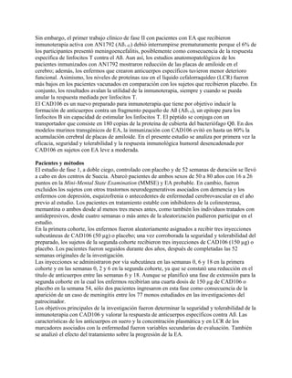 Sin embargo, el primer trabajo clínico de fase II con pacientes con EA que recibieron
inmunoterapia activa con AN1792 (Aß1-42) debió interrumpirse prematuramente porque el 6% de
los participantes presentó meningoencefalitis, posiblemente como consecuencia de la respuesta
específica de linfocitos T contra el Aß. Aun así, los estudios anatomopatológicos de los
pacientes inmunizados con AN1792 mostraron reducción de las placas de amiloide en el
cerebro; además, los enfermos que crearon anticuerpos específicos tuvieron menor deterioro
funcional. Asimismo, los niveles de proteínas tau en el líquido cefalorraquídeo (LCR) fueron
más bajos en los pacientes vacunados en comparación con los sujetos que recibieron placebo. En
conjunto, los resultados avalan la utilidad de la inmunoterapia, siempre y cuando se pueda
anular la respuesta mediada por linfocitos T.
El CAD106 es un nuevo preparado para inmunoterapia que tiene por objetivo inducir la
formación de anticuerpos contra un fragmento pequeño de Aß (Aß1-6), un epitope para los
linfocitos B sin capacidad de estimular los linfocitos T. El péptido se conjuga con un
transportador que consiste en 180 copias de la proteína de cubierta del bacteriófago Qß. En dos
modelos murinos transgénicos de EA, la inmunización con CAD106 evitó en hasta un 80% la
acumulación cerebral de placas de amiloide. En el presente estudio se analiza por primera vez la
eficacia, seguridad y tolerabilidad y la respuesta inmunológica humoral desencadenada por
CAD106 en sujetos con EA leve a moderada.

Pacientes y métodos
El estudio de fase 1, a doble ciego, controlado con placebo y de 52 semanas de duración se llevó
a cabo en dos centros de Suecia. Abarcó pacientes de ambos sexos de 50 a 80 años con 16 a 26
puntos en la Mini-Mental State Examination (MMSE) y EA probable. En cambio, fueron
excluidos los sujetos con otros trastornos neurodegenerativos asociados con demencia y los
enfermos con depresión, esquizofrenia o antecedentes de enfermedad cerebrovascular en el año
previo al estudio. Los pacientes en tratamiento estable con inhibidores de la colinesterasa,
memantina o ambos desde al menos tres meses antes, como también los individuos tratados con
antidepresivos, desde cuatro semanas o más antes de la aleatorización pudieron participar en el
estudio.
En la primera cohorte, los enfermos fueron aleatoriamente asignados a recibir tres inyecciones
subcutáneas de CAD106 (50 µg) o placebo; una vez corroborada la seguridad y tolerabilidad del
preparado, los sujetos de la segunda cohorte recibieron tres inyecciones de CAD106 (150 µg) o
placebo. Los pacientes fueron seguidos durante dos años, después de completadas las 52
semanas originales de la investigación.
Las inyecciones se administraron por vía subcutánea en las semanas 0, 6 y 18 en la primera
cohorte y en las semanas 0, 2 y 6 en la segunda cohorte, ya que se constató una reducción en el
título de anticuerpos entre las semanas 6 y 18. Aunque se planificó una fase de extensión para la
segunda cohorte en la cual los enfermos recibirían una cuarta dosis de 150 µg de CAD106 o
placebo en la semana 54, sólo dos pacientes ingresaron en esta fase como consecuencia de la
aparición de un caso de meningitis entre los 77 monos estudiados en las investigaciones del
patrocinador.
Los objetivos principales de la investigación fueron determinar la seguridad y tolerabilidad de la
inmunoterapia con CAD106 y valorar la respuesta de anticuerpos específicos contra Aß. Las
características de los anticuerpos en suero y la concentración plasmática y en LCR de los
marcadores asociados con la enfermedad fueron variables secundarias de evaluación. También
se analizó el efecto del tratamiento sobre la progresión de la EA.
 