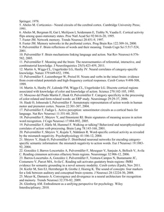 Springer; 1978.
5. Abeles M. Corticonics - Neural circuits of the cerebral cortex. Cambridge University Press;
1991.
6. Abeles M, Bergman H, Gat I, Meilijson I, Seidemann E, Tishby N, Vaadia E. Cortical activity
flips among quasi-stationary states. Proc Natl Acad Sci 92:8616-20, 1995.
7. Fuster JM. Network memory. Trends Neurosci 20:451-9, 1997.
8. Fuster JM. Memory networks in the prefrontal cortex. Prog Brain Res 122:309-16, 2000.
9. Pulvermüller F. Brain reflections of words and their meaning. Trends Cogn Sci 5:517-524,
2001.
10. Pulvermüller F. Brain mechanisms linking language and action. Nat Rev Neurosci 6:576-
582, 2005.
11. Pulvermüller F. Meaning and the brain: The neurosemantics of referential, interactive, and
combinatorial knowledge. J Neurolinguistics 25(5):423-459, 2011.
12. Martin A, Wiggs CL, Ungerleider LG, Haxby JV. Neural correlates of category-specific
knowledge. Nature 379:649-652, 1996.
13. Pulvermüller F, Lutzenberger W, Preissl H. Nouns and verbs in the intact brain: evidence
from event-related potentials and high-frequency cortical responses. Cereb Cortex 9:498-508,
1999.
14. Martin A, Haxby JV, Lalonde FM, Wiggs CL, Ungerleider LG. Discrete cortical regions
associated with knowledge of color and knowledge of action. Science 270:102-105, 1995.
15. Moscoso del Prado Martín F, Hauk O, Pulvermüller F. Category specificity in the processing
of color-related and form-related words: an ERP study. Neuroimage 29:29-37, 2006.
16. Hauk O, Johnsrude I, Pulvermüller F. Somatotopic representation of action words in human
motor and premotor cortex. Neuron 22:301-307, 2004.
17. Pulvermüller F, Fadiga L. Active perception: sensorimotor circuits as a cortical basis for
language. Nat Rev Neurosci 11:351-60, 2010.
18. Pulvermüller F, Shtyrov Y, and Ilmoniemi RJ. Brain signatures of meaning access in action
word recognition. J Cogn Neurosci 17:884-892, 2005.
19. Pulvermüller F, Härle M, Hummel F. Walking or talking? Behavioral and neurophysiological
correlates of action verb processing. Brain Lang 78:143-168, 2001.
20. Pulvermüller F, Shtyrov Y, Kujala T, Näätänen R. Word-specific cortical activity as revealed
by the mismatch negativity. Psychophysiology 41:106-12, 2004.
21. Shtyrov Y, Hauk O, Pulvermüller F. Distributed neuronal networks for encoding category-
specific semantic information: the mismatch negativity to action words. Eur J Neurosci 19:1083-
92, 2004.
22. González J, Barros-Loscertales A, Pulvermüller F, Meseguer V, Sanjuán A, Belloch V, Avila
C. Reading cinnamon activates olfactory brain regions. Neuroimage 32:906-12, 2006.
23. Barros-Loscertales A, González J, Pulvermüller F, Ventura-Campos N, Bustamante JC,
Costumero V, Parcet MA, Avila C. Reading salt activates gustatory brain regions: fMRI
evidence for semantic grounding in a novel sensory modality. Cereb cortex (Epub), Nov 2011.
24. Kiefer M, Sim EJ, Herrnberger B, Grothe J, Hoenig K. The sound of concepts: four markers
for a link between auditory and conceptual brain systems. J Neurosci 28:12224-30, 2008.
25. Meyer K, Damasio A. Convergence and divergence in a neural architecture for recognition
and memory. Trends Neurosci 32:376-82, 2009.
26. Glenberg AM. Embodiment as a unifying perspective for psychology. Wiley
Interdisciplinary; 2010.
 