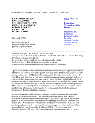 27. Barsalou LW. Grounded cognition. Annu Rev Psychol 59:617-645, 2008.


 ENCUENTRAN NUEVOS                                                      InSIIC editado en:
 BIOMARCADORES
 URINARIOS QUE PODRIAN                                                  Diabetología
 PREDECIR LA APARICION                                                  Nefrología y Medio
 DE DAñO RENAL EN                                                       Interno
 PACIENTES CON
 DIABETES TIPO 1                                                        Diagnóstico por
                                                                        Laboratorio
                                                                        Educación Médica
 Cleveland, EE.UU.                                                      Geriatría
                                                                        Medicina Familiar
 Descubren un grupo de                                                  Medicina Interna
 proteínas urinarias que podrían                                        Nutrición
 predecir la aparición de los


Institución principal: Case Western Reserve University
Correspondencia: JK Smell-Bergeon, Barbara Davis Center for Childhood Diabetes, University
of Colorado Denver, Aurora EE.UU.
Patrocinio: Los autores agradecen a los patrocinadores del estudio.
Conflicto de interés: Los autores niegan conflictos de interés.
Agradecimientos: Los autores agradecen a los patrocinadores del estudio.


A pesar de los grandes avances en el tratamiento de la diabetes tipo 1, los sujetos que sufren esta
enfermedad aún viven 15 años menos que los individuos sanos. Después de 30 años de padecer
diabetes mellitus tipo 1 (DM1), la incidencia acumulada de insuficiencia renal terminal es del
7.8%. Hasta hace un tiempo se creía que la aparición de complicaciones renales e insuficiencia
renal terminal en personas con diabetes seguía un camino lineal que implicaba la aparición de
microalbuminuria y su progresión hacia la proteinuria franca. Sin embargo, los ensayos clínicos
han demostrado recientemente que la función renal, medida por la tasa de filtración glomerular
(TFG), declina antes de la aparición de proteinuria, y que el daño renal puede avanzar incluso
cuando la microalbuminuria ha retrocedido. Por lo tanto, es prioritario identificar nuevos
biomarcadores de enfermedad renal temprana.

Los autores estudiaron los biomarcadores tempranos de daño renal diabético antes de la
aparición de insuficiencia renal (IR). Se seleccionaron sujetos adultos con DM1 que
inicialmente no tenían complicaciones renales (n = 465) y se los sigió a fin de pesquisar la
aparición de microalbuminuria o macroalbuminuria (MA) y la disminución temprana de la
función renal (DTFR, definida como una caída anual en la TFG estimada > 3.3%). La fase
proteómica del ensayo se llevó a cabo en 13 pacientes que para la visita a los 6 años habían
progresado a MA (tasa de excreción de albúmina [TEA] > 20 mg/min o cociente
albúmina/creatinina > 30 mg/g en dos muestras de orina tomadas durante la noche) y en 11
 