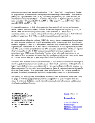 sujetos que permanecieron normoalbuminúricos (TEA <7,5 mg /min) y cumplieron la función
de grupo control. Se identificaron cuatro proteínas relevantes (glicoproteína de Tamm-Horsfall
[THG], alfa-1 glicoproteína ácida [AGP], clusterina y progranulina) que fueron medidas por
enzimoinmunoensayo (ELISA) en 74 pacientes, subdivididos en 4 grupos: grupo A, función
renal normal (n = 35); grupo B, DTFR sin MA (n = 15); grupo C, MA, sin DTFR (n = 16), y
grupo D, DTFR más MA (n = 8).

En un modelo evaluado, la THP y la progranulina fueron significativamente predictivas de
DTFR y MA en pacientes con DM1. Además, la AGP fue un predictor marginal (p = 0.07) de
DTFR y MA. En otro modelo que incluyó las cuatro proteínas, la THP se asoció
significativamente con la función renal, pero la clusterina, la progranulina, y la AGP no fueron
predijeron la aparición de DTFR y MA de forma estadísticamente significativa.

En este estudio de validación mediante ELISA, los autores fueron capaces de confirmar el valor
de varias proteínas previamente identificadas como posibles factores predictivos de nefropatía
diabética temprana. La THP es la proteína más abundante en la orina normal. La misma ha sido
sugerida como un marcador útil de daño renal, y su disminución ha sido registrada en pacientes
con DM1 y en pacientes con daño renal con DM1 o sin ella. En el presente estudio, los expertos
observaron que los niveles de THP aumentaron significativamente en los pacientes que
presentaron tanto DTFR como albuminuria. También se han informado incrementos en los
niveles de AGP en sujetos con nefropatía diabética, por lo que se piensa que esta proteína puede
servir como un marcador precoz y de progresión de la nefropatía diabética.

Si bien las otras proteínas incluidas en el modelo no se asociaron directamente con la nefropatía
diabética, pudieron correlacionarse con toxicidad o daño renal. La clusterina podría participar en
la prevención de la apoptosis por estrés oxidativo y así prevenir la glomerulopatía asociada con
el envejecimiento. Por otra parte, la progranulina es un factor de crecimiento que participa en la
cicatrización de heridas y tiene un probado efecto antiinflamatorio. Sin embargo, cuando las
proteasas degradan la progranulina a péptidos, se puede observar un efecto proinflamatorio.

Por lo tanto, los investigadores afirman haber encontrado datos preliminares interesantes sobre
un grupo de proteínas que podrían ser utilizadas para predecir la aparición de los primeros
signos de nefropatía diabética, como la microalbuminuria, la microalbuminuria y el descenso
significativo de la función renal.




 COMPARAN UNA                                                          InSIIC editado en:
 NANOEMULSION CON
 RETINOIDES Y                                                          Dermatología
 ANTIBIOTICOS CON UN
 GEL CONVENCIONAL                                                      Atención Primaria
 PARA LA TERAPIA DEL                                                   Farmacología
 ACNE                                                                  Medicina Farmacéutica
                                                                       Medicina Familiar
 