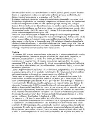 relevante de salud pública cuya prevalencia real no ha sido definida, ya que los casos descritos
durante la hospitalización podrían sólo representar las formas graves de la enfermedad. En
distintos trabajos, la prevalencia se ha calculado en 0.1% a 2%.
Se cita que los clínicos cuentan, en general, con conocimientos inadecuados en relación con la
fisiopatología del puerperio, con un enfoque subóptimo de sus complicaciones. En un estudio se
reconocieron tres patrones de HSP: los tipos 1 (hemorragia roja, serosa y clara, con igual
duración de todas las fases), tipo 2 (igual secuencia, con una fase roja más prolongada) y tipo 3
(hemorragia roja, sucedida de una fase serosa o clara, con repetición posterior de períodos rojos
y serosos entre los días 14 y 28 del puerperio). El volumen de la hemorragia se reduce de modo
gradual en forma independiente del tipo de HSP.
En relación con la epidemiología, en una revisión prospectiva en la que participaron 115
puérperas, cerca de un tercio de estas pacientes manifestaron la presencia de loquios más allá de
las seis semanas del parto. Asimismo, en un ensayo poblacional, se verificó que el parámetro
más relevante en relación con la sintomatología de HSP era la impresión del profesional de la
salud en términos del volumen y la intensidad de la hemorragia. En otro ensayo, el 9.5% de las
mujeres que evitaron reanudar la actividad sexual ocho semanas después del parto señalaron la
hemorragia persistente como un factor relevante en su decisión.

Etiología
Las causas de HSP incluyen las anomalías en la placentación, la subinvolución idiopática de los
vasos uteroplacentarios, la retención de tejido placentario, las coagulopatías congénitas, las
infecciones, la dehiscencia de la cicatriz de la cesárea, los fibromas submucosos, los
traumatismos, el cáncer cervical y la placenta ácreta, íncreta o pércreta. Entre las causas
presuntas de HSP se citan la subinvolución del sitio de implantación de la placenta, los lóbulos
placentarios con adherencia anormal, las malformaciones vasculares del útero y la enfermedad
trofoblástica gestacional.
La causa de probable mayor prevalencia son las infecciones, con predominio de la endometritis;
en un estudio prospectivo de los resultados bacteriológicos del cultivo endometrial obtenido en
pacientes con cesárea, se demostró una tasa de endometritis subclínica del 15%.
En otro orden, el concepto de subinvolución hace referencia a la ausencia de regresión de la
altura uterina a las dimensiones previas al embarazo. Se postula que la subinvolución es un
factor relevante en la patogenia de la HSP, dado que se describe en la histología la presencia de
vasos miometriales dilatados y permeables, agrupados con escasa presencia local de tejido del
miometrio. En una revisión de 169 biopsias obtenidas en legrados de pacientes con HSP, se
señaló que la subinvolución del lecho placentario se caracterizaba por áreas residuales con vasos
uteroplacentarios permeables y distendidos con oclusión parcial por trombosis. La contracción
de las fibras musculares miometriales adyacentes a los vasos en respuesta a los ocitócicos se ha
denominado “ligadura viviente”. Estos fármacos evitan la hemorragia en el marco de la atonía
uterina y podrían ser de utilidad en el abordaje de la HSP.
Por otra parte, la HSP posterior a una cesárea no resulta infrecuente, si bien los autores advierten
la escasa probabilidad de sus vinculaciones con la retención de tejidos placentarios. No obstante,
se reconocen los seudoaneurismas uterinos y las malformaciones arteriovenosas como causas
potenciales de HSP en estas pacientes. Asimismo, las incisiones uterinas distales efectuadas en
la proximidad del cuello uterino podrían predisponer a la necrosis de la herida quirúrgica. Las
diferencias entre las anomalías vasculares (malformaciones y seudoaneurismas) y la necrosis de
la herida se identifican por medio de las técnicas de diagnóstico por imágenes, pero puede ser
 
