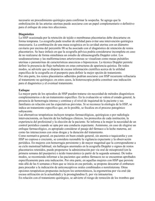 necesario un procedimiento quirúrgico para confirmar la sospecha. Se agrega que la
embolización de las arterias uterinas puede asociarse con un papel complementario o definitivo
para el enfoque de estas tres afecciones.

Diagnóstico
La HSP ocasionada por la retención de tejido o membranas placentarias debe descartarse en
forma temprana. La ecografía pude resultar de utilidad para evitar una intervención quirúrgica
innecesaria. La combinación de una masa ecogénica en la cavidad uterina con un diámetro
cavitario por encima del percentilo 90 se ha asociado con el diagnóstico de retención de restos
placentarios. Se hace énfasis en que la ecografía pélvica podría considerarse incompleta en caso
de no realizarse de forma simultánea un estudio de ultrasonografía Doppler color. Los
seudoaneurismas y las malformaciones arteriovenosas se visualizan como masas pulsátiles
uterinas o parauterinas de características anecoicas o hipoecoicas. La técnica Doppler permite
definir la presencia de flujo turbulento en estas estructuras de apariencia quística. De todos
modos, se advierte que se dispone de escasa información científica acerca de la utilidad
específica de la ecografía en el puerperio para definir la mejor opción de tratamiento.
Por otra parte, los restos placentarios adheridos podrían asociarse con HSP recurrente refractaria
al tratamiento no quirúrgico; en estos casos, la histeroscopia podría constituir una indicación
para el diagnóstico y el eventual tratamiento.

Enfoque
La mayor parte de los episodios de HSP pueden tratarse sin necesidad de métodos diagnósticos
complementarios o de un tratamiento específico. En la evaluación se valora el estado general, la
presencia de hemorragia intensa y continua y el nivel de inquietud de la paciente y sus
familiares en relación con las expectativas previstas. Si se reconoce la etiología de la HSP, se
indica un tratamiento específico que, en lo posible, se focaliza en el proceso patogénico
subyacente.
Las alternativas terapéuticas incluyen terapias farmacológicas, quirúrgicas o por radiología
intervencionista, en función de los hallazgos clínicos, los protocolos de cada institución, la
experiencia del profesional y la elección de la paciente. Se informa a la mujer la necesidad de un
control periódico cuando se opta por una conducta expectante. Asimismo, en caso de elegirse un
enfoque farmacológico, es apropiado considerar el pasaje del fármaco a la leche materna, así
como las interacciones con otras drogas y la duración del tratamiento.
Como normativa general, en pacientes en buen estado general, sin anemia o taquicardia y con
HSP no copiosa o creciente, se considera razonable la vigilancia expectante y la observación
periódica. En mujeres con hemorragia persistente y de mayor magnitud que la correspondiente a
su ciclo menstrual habitual, sin hallazgos anormales en la ecografía Doppler o signos de restos
placentarios retenidos, puede proponerse la administración por vía oral de misoprostol (en la
primera semana del puerperio) o ácido tranexámico (a partir de la segunda semana). De todos
modos, se recomienda informar a las pacientes que ambos fármacos no se encuentran aprobados
específicamente para esta indicación. Por otra parte, en aquellas mujeres con HSP que persiste
más allá de las 6 semanas o bien que se inicia en ese período, se propone descartar el embarazo
para proceder a la indicación de anticonceptivos orales combinados o noretisterona. Otras
opciones terapéuticas propuestas incluyen los ureterotónicos, la ergometrina por vía oral (de
escasa utilización en la actualidad) y la prostaglandina E2 por vía intrauterina.
En relación con el tratamiento quirúrgico, se advierte el riesgo de remoción de los trombos que
 