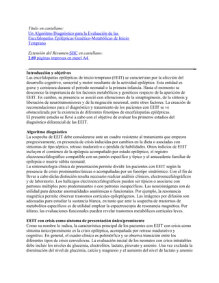 Título en castellano:
 Un Algoritmo Diagnóstico para la Evaluación de las
 Encefalopatías Epilépticas Genético-Metabólicas de Inicio
 Temprano

 Extensión del Resumen-SIIC en castellano:
 2.69 páginas impresas en papel A4


Introducción y objetivos
Las encefalopatías epilépticas de inicio temprano (EEIT) se caracterizan por la afección del
desarrollo cognitivo, sensorial y motor resultante de la actividad epiléptica. Esta entidad es
grave y comienza durante el período neonatal o la primera infancia. Hasta el momento se
desconoce la importancia de los factores metabólicos y genéticos respecto de la aparición de
EEIT. En cambio, su presencia se asoció con alteraciones de la sinaptogénesis, de la síntesis y
liberación de neurotransmisores y de la migración neuronal, entre otros factores. La creación de
recomendaciones para el diagnóstico y tratamiento de los pacientes con EEIT se ve
obstaculizada por la existencia de diferentes fenotipos de encefalopatías epilépticas.
El presente estudio se llevó a cabo con el objetivo de evaluar los primeros estadios del
diagnóstico diferencial de las EEIT.

Algoritmo diagnóstico
La sospecha de EEIT debe considerarse ante un cuadro resistente al tratamiento que empeora
progresivamente, en presencia de crisis inducidas por cambios en la dieta o asociadas con
síntomas de tipo séptico, retraso madurativo o pérdida de habilidades. Otros indicios de EEIT
incluyen el comienzo de la epilepsia acompañado por estado epiléptico, el registro
electroencefalográfico compatible con un patrón específico y típico y el antecedente familiar de
epilepsia o muerte súbita neonatal.
La sintomatología clínica de presentación permite dividir los pacientes con EEIT según la
presencia de crisis prominentes/únicas o acompañadas por un fenotipo sindrómico. Con el fin de
llevar a cabo dicha distinción resulta necesario realizar análisis clínicos, electroencefalográficos
y de laboratorio. Los hallazgos electroencefalográficos pueden ser típicos o asociarse con
patrones múltiples pero predominantes o con patrones inespecíficos. Las neuroimágenes son de
utilidad para detectar anormalidades anatómicas o funcionales. Por ejemplo, la resonancia
magnética permite observar trastornos corticales epileptógenos. Las imágenes por difusión son
adecuadas para estudiar la sustancia blanca, en tanto que ante la sospecha de trastornos de
metabolitos específicos es de utilidad emplear la espectroscopia de resonancia magnética. Por
último, las evaluaciones funcionales pueden revelar trastornos metabólicos corticales leves.

EEIT con crisis como síntoma de presentación único/prominente
Como su nombre lo indica, la característica principal de los pacientes con EEIT con crisis como
síntoma único/prominente es la crisis epiléptica, acompañada por retraso madurativo y
cognitivo. En general, el cuadro clínico es polimórfico y se observa transición entre los
diferentes tipos de crisis convulsivas. La evaluación inicial de los neonatos con crisis intratables
debe incluir los niveles de glucemia, electrolitos, lactato, piruvato y amonio. Una vez excluida la
disminución del nivel de glucemia, calcio y magnesio y el aumento del nivel de lactato y amonio
 