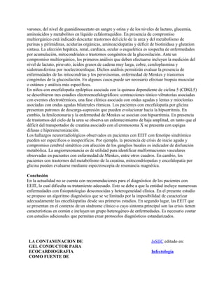varones, del nivel de guanidinoacetato en sangre y orina y de los niveles de lactato, glucemia,
aminoácidos y metabolitos en líquido cefalorraquídeo. En presencia de compromiso
multiorgánico está indicado descartar trastornos del ciclo de la urea y del metabolismo de
purinas y pirimidinas, acidurias orgánicas, aminoacidopatías y déficit de biotinidasa y glutation
sintasa. La afección hepática, renal, cardíaca, ocular o esquelética es sospecha de enfermedades
por acumulación, mitocondriales o trastornos congénitos de la glucosilación. Ante un
compromiso multiorgánico, los primeros análisis que deben efectuarse incluyen la medición del
nivel de lactato, piruvato, ácidos grasos de cadena muy larga, cobre, ceruloplasmina y
sialotransferrina por isoelectroenfoque. Dichos análisis permitirán evaluar la presencia de
enfermedades de las mitocondrias y los peroxisomas, enfermedad de Menkes y trastornos
congénitos de la glucosilación. En algunos casos puede ser necesario efectuar biopsia muscular
o cutánea y análisis más específicos.
En niños con encefalopatía epiléptica asociada con la quinasa dependiente de ciclina 5 (CDKL5)
se describieron tres estadios electroencefalográficos: contracciones tónico-vibratorias asociadas
con eventos electrotérmicos, una fase clónica asociada con ondas agudas y lentas y mioclonías
asociadas con ondas agudas bilaterales rítmicas. Los pacientes con encefalopatía por glicina
presentan patrones de descarga-supresión que pueden evolucionar hacia la hipsarritmia. En
cambio, la fenilcetonuria y la enfermedad de Menkes se asocian con hipsarritmia. En presencia
de trastornos del ciclo de la urea se observa un enlentecimiento de baja amplitud, en tanto que el
déficit del transportador de creatina asociado con el cromosoma X se presenta con espigas
difusas e hipersincronización.
Los hallazgos neurorradiológicos observados en pacientes con EEIT con fenotipo sindrómico
pueden ser específicos o inespecíficos. Por ejemplo, la presencia de crisis de inicio agudo y
compromiso cerebral simétrico con afección de los ganglios basales es indicador de disfunción
metabólica. La angiorresonancia es de utilidad para identificar malformaciones vasculares
observadas en pacientes con enfermedad de Menkes, entre otros cuadros. En cambio, los
pacientes con trastornos del metabolismo de la creatina, mitocondriopatías y encefalopatía por
glicina pueden evaluarse mediante espectroscopia de resonancia magnética.

Conclusión
En la actualidad no se cuenta con recomendaciones para el diagnóstico de los pacientes con
EEIT, lo cual dificulta su tratamiento adecuado. Esto se debe a que la entidad incluye numerosas
enfermedades con fisiopatologías desconocidas y heterogeneidad clínica. En el presente estudio
se propuso un algoritmo diagnóstico que se ve limitado por la imposibilidad de caracterizar
adecuadamente las encefalopatías desde sus primeros estadios. En segundo lugar, las EEIT que
se presentan en el contexto de un síndrome clínico o cuyo síntoma principal son las crisis tienen
características en común e incluyen un grupo heterogéneo de enfermedades. Es necesario contar
con estudios adicionales que permitan crear protocolos diagnósticos estandarizados.




 LA CONTAMINACION DE                                                   InSIIC editado en:
 GEL CONDUCTOR PARA
 ECOCARDIOGRAFIA                                                       Infectología
 COMO FUENTE DE
 