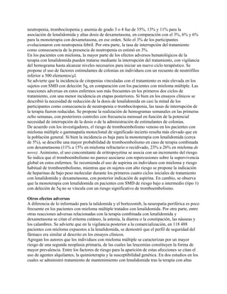 neutropenia, trombocitopenia y anemia de grado 3 o 4 fue de 35%, 13% y 11% para la
asociación de lenalidomida y altas dosis de dexametasona, en comparación con el 3%, 6% y 6%
para la monoterapia con dexametasona, en ese orden. Sólo el 3% de los participantes
evolucionaron con neutropenia febril. Por otra parte, la tasa de interrupción del tratamiento
como consecuencia de la presencia de neutropenia es estimó en 3%.
En los pacientes con mieloma, la mayor parte de los efectos adversos hematológicos de la
terapia con lenalidomida pueden tratarse mediante la interrupción del tratamiento, con vigilancia
del hemograma hasta alcanzar niveles necesarios para iniciar un nuevo ciclo terapéutico. Se
propone el uso de factores estimulantes de colonias en individuos con un recuento de neutrófilos
inferior a 500 elementos/µl.
Se advierte que la incidencia de citopenias vinculadas con el tratamiento es más elevada en los
sujetos con SMD con deleción 5q, en comparación con los pacientes con mieloma múltiple. Las
reacciones adversas en estos enfermos son más frecuentes en los primeros dos ciclos de
tratamiento, con una menor incidencia en etapas posteriores. Si bien en los ensayos clínicos se
describió la necesidad de reducción de la dosis de lenalidomida en casi la mitad de los
participantes como consecuencia de neutropenia o trombocitopenia, las tasas de interrupción de
la terapia fueron reducidas. Se propone la realización de hemogramas semanales en las primeras
ocho semanas, con posteriores controles con frecuencia mensual en función de la potencial
necesidad de interrupción de la dosis o de la administración de estimulantes de colonias.
De acuerdo con los investigadores, el riesgo de tromboembolismo venoso en los pacientes con
mieloma múltiple o gammapatía monoclonal de significado incierto resulta más elevado que en
la población general. Si bien la incidencia es baja para la monoterapia con lenalidomida (cerca
de 5%), se describe una mayor probabilidad de tromboembolismo en caso de terapia combinada
con dexametasona (11% a 15% en mieloma refractario o recidivado, 23% a 26% en mieloma de
novo). Asimismo, el uso concomitante de eritropoyetina se asocia con un incremento del riesgo.
Se indica que el tromboembolismo no parece asociarse con repercusiones sobre la supervivencia
global en estos enfermos. Se recomienda el uso de aspirina en individuos con mieloma y riesgo
habitual de tromboembolismo, mientras que en sujetos con alto riesgo se propone la indicación
de heparinas de bajo peso molecular durante los primeros cuatro ciclos iniciales de tratamiento
con lenalidomida y dexametasona, con posterior indicación de aspirina. En cambio, se observa
que la monoterapia con lenalidomida en pacientes con SMD de riesgo bajo a intermedio (tipo 1)
con deleción de 5q no se vincula con un riesgo significativo de tromboembolismo.

Otros efectos adversos
A diferencia de lo informado para la talidomida y el bortezomib, la neuropatía periférica es poco
frecuente en los pacientes con mieloma múltiple tratados con lenalidomida. Por otra parte, entre
otras reacciones adversas relacionadas con la terapia combinada con lenalidomida y
dexametasona se citan el eritema cutáneo, la astenia, la diarrea o la constipación, las náuseas y
los calambres. Se advierte que en la vigilancia posterior a la comercialización, en 118 488
pacientes con mieloma expuestos a la lenalidomida, se demostró que el perfil de seguridad del
fármaco era similar al descrito en los ensayos clínicos.
Agregan los autores que los individuos con mieloma múltiple se caracterizan por un mayor
riesgo de una segunda neoplasia primaria, de las cuales las leucemias constituyen la forma de
mayor prevalencia. Entre los factores de riesgo para la aparición de estas afecciones se citan el
uso de agentes alquilantes, la quimioterapia y la susceptibilidad genética. En dos estudios en los
cuales se administró tratamiento de mantenimiento con lenalidomida tras la terapia con altas
 