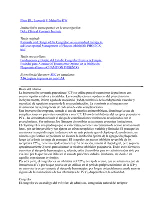 Bhatt DL, Leonardi S, Mahaffey KW

 Institución/es participante/s en la investigación:
 Duke Clinical Research Institute

 Título original:
 Rationale and Design of the Cangrelor versus standard therapy to
 acHieve optimal Management of Platelet InhibitiON PHOENIX
 trial

 Título en castellano:
 Fundamentos y Diseño del Estudio Cangrelor frente a la Terapia
 Estándar para Alcanzar el Tratamiento Optimo de la Inhibición
 Plaquetaria (Ensayo CHAMPION PHOENIX)

 Extensión del Resumen-SIIC en castellano:
 2.66 páginas impresas en papel A4


Bases del estudio
La intervención coronaria percutánea (ICP) se utiliza para el tratamiento de pacientes con
coronariopatías estables e inestables. Las complicaciones isquémicas del procedimiento
incluyen muerte, infarto agudo de miocardio (IAM), trombosis de la endoprótesis vascular y
necesidad de repetición urgente de la revascularización. La trombosis es el mecanismo
involucrado en la patogénesis de cada una de estas complicaciones.
Una intervención temprana, sumada al uso de terapias antitrombóticas, disminuye la tasa de
complicaciones en pacientes sometidos a una ICP. El uso de inhibidores del receptor plaquetario
P2Y12 ha demostrado reducir el riesgo de complicaciones trombóticas relacionadas con el
procedimiento. Sin embargo, los fármacos disponibles actualmente presentan limitaciones.
El clopidogrel es una prodroga que se caracteriza por tener un comienzo de acción relativamente
lento, por ser irreversible y por ejercer un efecto terapéutico variable y limitado. El prasugrel es
una nueva tienopiridina que ha demostrado ser más potente que el clopidogrel; no obstante, un
número significativo de pacientes no alcanza la inhibición óptima de la agregación plaquetaria
luego de la dosis de carga de prasugrel. El ticagrelor, un nuevo inhibidor reversible de los
receptores P2Y12, tiene un rápido comienzo y fin de acción, similar al clopidogrel, pero requiere
aproximadamente 2 horas para alcanzar la máxima inhibición plaquetaria. Todos estos fármacos
aumentan el riesgo de hemorragias y, además, están disponibles para ser administrados sólo por
vía oral, por lo que no son útiles en el caso de pacientes sedados, intubados, en shock o en
aquellos con náuseas o vómitos.
Por otra parte, el cangrelor es un inhibidor del P2Y12 de rápida acción, que se administra por vía
intravenosa (IV), por lo que podría ser de utilidad en el período periprocedimiento de la ICP y
no aumentaría excesivamente el riesgo de hemorragias, por lo que potencialmente puede superar
algunas de las limitaciones de los inhibidores del P2Y12 disponibles en la actualidad.

Cangrelor
El cangrelor es un análogo del trifosfato de adenosina, antagonista natural del receptor
 