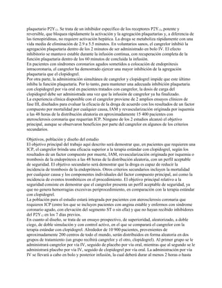plaquetario P2Y12. Se trata de un inhibidor específico de los receptores P2Y12, potente y
reversible, que bloquea rápidamente la activación y la agregación plaquetarias y, a diferencia de
las tienopiridinas, no requiere activación hepática. La droga se metaboliza rápidamente con una
vida media de eliminación de 2.9 a 5.5 minutos. En voluntarios sanos, el cangrelor inhibió la
agregación plaquetaria dentro de los 2 minutos de ser administrado en bolo IV. El efecto
inhibitorio se mantuvo estable durante la infusión continua, con recuperación completa de la
función plaquetaria dentro de los 60 minutos de concluida la infusión.
En pacientes con síndromes coronarios agudos sometidos a colocación de endoprótesis
intracoronaria, el cangrelor ha demostrado ejercer una mayor inhibición de la agregación
plaquetaria que el clopidogrel.
Por otra parte, la administración simultánea de cangrelor y clopidogrel impide que este último
inhiba la función plaquetaria. Por lo tanto, para mantener una adecuada inhibición plaquetaria
con clopidogrel por vía oral en pacientes tratados con cangrelor, la dosis de carga del
clopidogrel debe ser administrada una vez que la infusión de cangrelor ya ha finalizado.
La experiencia clínica disponible con el cangrelor proviene de 2 amplios ensayos clínicos de
fase III, diseñados para evaluar la eficacia de la droga de acuerdo con los resultados de un factor
compuesto por mortalidad por cualquier causa, IAM y revascularización originada por isquemia
a las 48 horas de la distribución aleatoria en aproximadamente 15 400 pacientes con
aterosclerosis coronaria que requerían ICP. Ninguno de los 2 estudios alcanzó el objetivo
principal, aunque se observaron beneficios por parte del cangrelor en algunos de los criterios
secundarios.

Objetivos, población y diseño del estudio
El objetivo principal del trabajo aquí descrito será demostrar que, en pacientes que requieren una
ICP, el cangrelor brinda una eficacia superior a la terapia estándar con clopidogrel, según los
resultados de un factor compuesto por muerte, IAM, revascularización originada por isquemia o
trombosis de la endoprótesis a las 48 horas de la distribución aleatoria, con un perfil aceptable
de seguridad. El objetivo secundario será demostrar que la droga es capaz de reducir la
incidencia de trombosis de la endoprótesis. Otros criterios secundarios incluyen la mortalidad
por cualquier causa y los componentes individuales del factor compuesto principal, así como la
incidencia de eventos trombóticos en el procedimiento. El objetivo principal relativo a la
seguridad consiste en demostrar que el cangrelor presenta un perfil aceptable de seguridad, ya
que no genera hemorragias excesivas periprocedimiento, en comparación con la terapia estándar
con clopidogrel.
La población para el estudio estará integrada por pacientes con aterosclerosis coronaria que
requieren ICP (entre los que se incluyen pacientes con angina estable y enfermos con síndrome
coronario agudo, con elevación del segmento ST o sin ella) y que no hayan recibido inhibidores
del P2Y12 en los 7 días previos.
En cuanto al diseño, se trata de un ensayo prospectivo, de superioridad, aleatorizado, a doble
ciego, de doble simulación y con control activo, en el que se comparará el cangrelor con la
terapia estándar con clopidogrel. Alrededor de 10 900 pacientes, provenientes de
aproximadamente 200 centros de todo el mundo, serán distribuidos en forma aleatoria en dos
grupos de tratamiento (un grupo recibirá cangrelor y el otro, clopidogrel). Al primer grupo se le
administrará cangrelor por vía IV, seguido de placebo por vía oral, mientras que al segundo se le
administrará placebo por vía IV, seguido de clopidogrel por vía oral. La administración por vía
IV se llevará a cabo en bolo y posterior infusión, la cual deberá durar al menos 2 horas o hasta
 