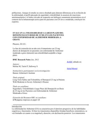 poblaciones. Aunque el estudio no estuvo diseñado para detectar diferencias en la evolución de
la enfermedad, el perfil adecuado de seguridad y tolerabilidad, la ausencia de reacciones
autoinmunitarias y el índice elevado de respuesta son hallazgos sumamente prometedores en el
contexto de la inmunoterapia activa para los pacientes con EA leve a moderada, concluyen los
expertos.




 EVALUAN LA TOLERABILIDAD A LARGO PLAZO DEL
 DONEPECILO EN DOSIS DE 23 MG EN LOS PACIENTES
 CON ENFERMEDAD DE ALZHEIMER MODERADA A
 GRAVE

 Phoenix, EE.UU.

 La fase de extensión de un año con el tratamiento con 23 mg
 diarios de donepecilo en pacientes con enfermedad de Alzheimer
 moderada a grave demostró una tolerabilidad aceptable a largo
 plazo.

 BMC Research Notes Jun, 2012
                                                                       ReSIIC editado en:
 Autores:
 Moline M, Tariot P, Salloway S
                                                                       Salud Mental
 Institución/es participante/s en la investigación:
 Banner Alzheimer's Institute

 Título original:
 Long-Term Safety and Tolerability of Donepezil 23 mg in Patients
 With Moderate to Severe Alzheimer's Disease

 Título en castellano:
 Seguridad y Tolerabilidad a Largo Plazo del Donepecilo en Dosis
 de 23 mg en los Pacientes con Enfermedad de Alzheimer
 Moderada a Grave

 Extensión del Resumen-SIIC en castellano:
 2.74 páginas impresas en papel A4


Introducción
La enfermedad de Alzheimer (EA) se caracteriza por el deterioro progresivo de las habilidades
cognitivas y funcionales. Si bien los tratamientos disponibles brindan beneficios sintomáticos, se
ven limitados en cuanto a su magnitud y duración, con declinación posterior. Los tratamientos
 